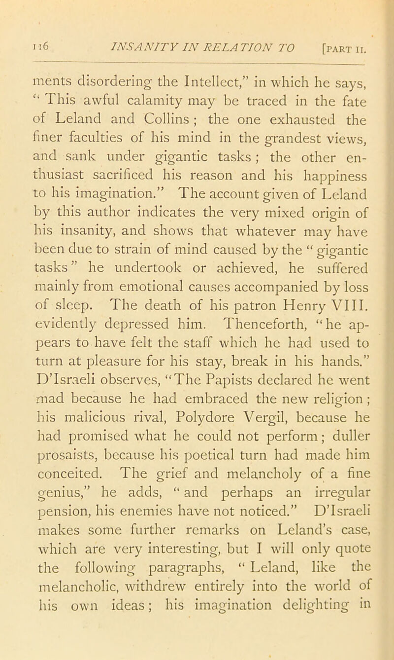 ments disordering the Intellect,” in which he says, “ This awful calamity may be traced in the fate of Leland and Collins ; the one exhausted the i finer faculties of his mind in the grandest views, ■: and sank under gigantic tasks; the other en- thusiast sacrificed his reason and his happiness ,| to his imagination.” The account given of Leland J by this author indicates the very mixed origin of f his insanity, and shows that whatever may have been due to strain of mind caused by the “ gigantic | tasks” he undertook or achieved, he suffered 1 mainly from emotional causes accompanied by loss f of sleep. The death of his patron Henry VIII. evidently depressed him. Thenceforth, “he ap- , pears to have felt the staff which he had used to turn at pleasure for his stay, break in his hands.” !' D’Israeli observes, “The Papists declared he went > mad because he had embraced the new religion ; ' his malicious rival, Polydore Vergil, because he had promised what he could not perform; duller prosaists, because his poetical turn had made him conceited. The grief and melancholy of a fine genius,” he adds, “ and perhaps an irregular pension, his enemies have not noticed.” D’Israeli makes some further remarks on Leland’s case, which are very interesting, but I will only quote the following paragraphs, “ Leland, like the melancholic, withdrew entirely into the world of his own ideas; his imagination delighting in