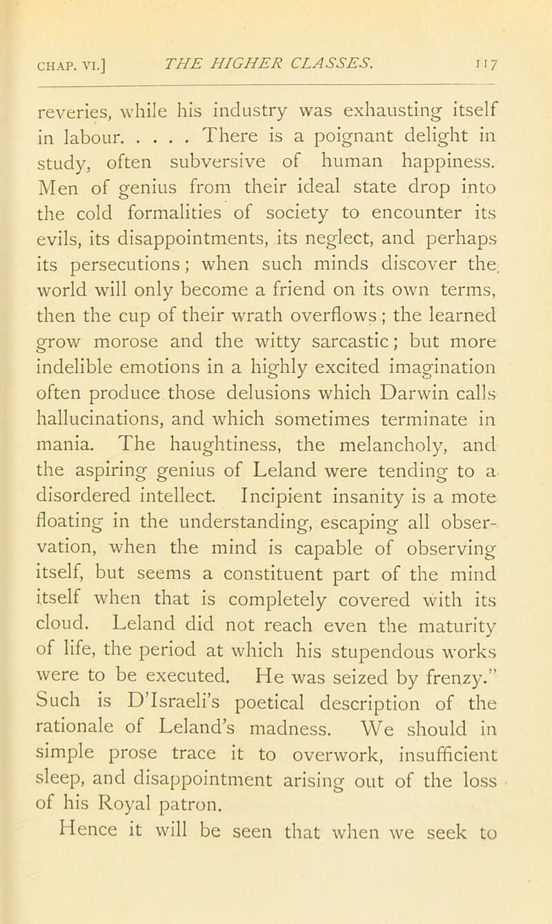 reveries, while his industry was exhausting itself in labour There is a poignant delight in study, often subversive of human happiness. Men of genius from their ideal state drop into the cold formalities of society to encounter its evils, its disappointments, its neglect, and perhaps its persecutions; when such minds discover the, world will only become a friend on its own terms, then the cup of their wrath overflows; the learned grow morose and the witty sarcastic; but more indelible emotions in a highly excited imagination often produce those delusions which Darwin calls hallucinations, and which sometimes terminate in mania. The haughtiness, the melancholy, and the aspiring genius of Leland were tending to a disordered intellect. Incipient insanity is a mote floating in the understanding, escaping all obser- vation, when the mind is capable of observing itself, but seems a constituent part of the mind itself when that is completely covered with its cloud. Leland did not reach even the maturity of life, the period at which his stupendous works were to be executed. He was seized by frenzy.” Such is D’Israeli’s poetical description of the rationale of Leland’s madness. We should in simple prose trace it to overwork, insufficient sleep, and disappointment arising out of the loss of his Royal patron. Hence it will be seen that when we seek to