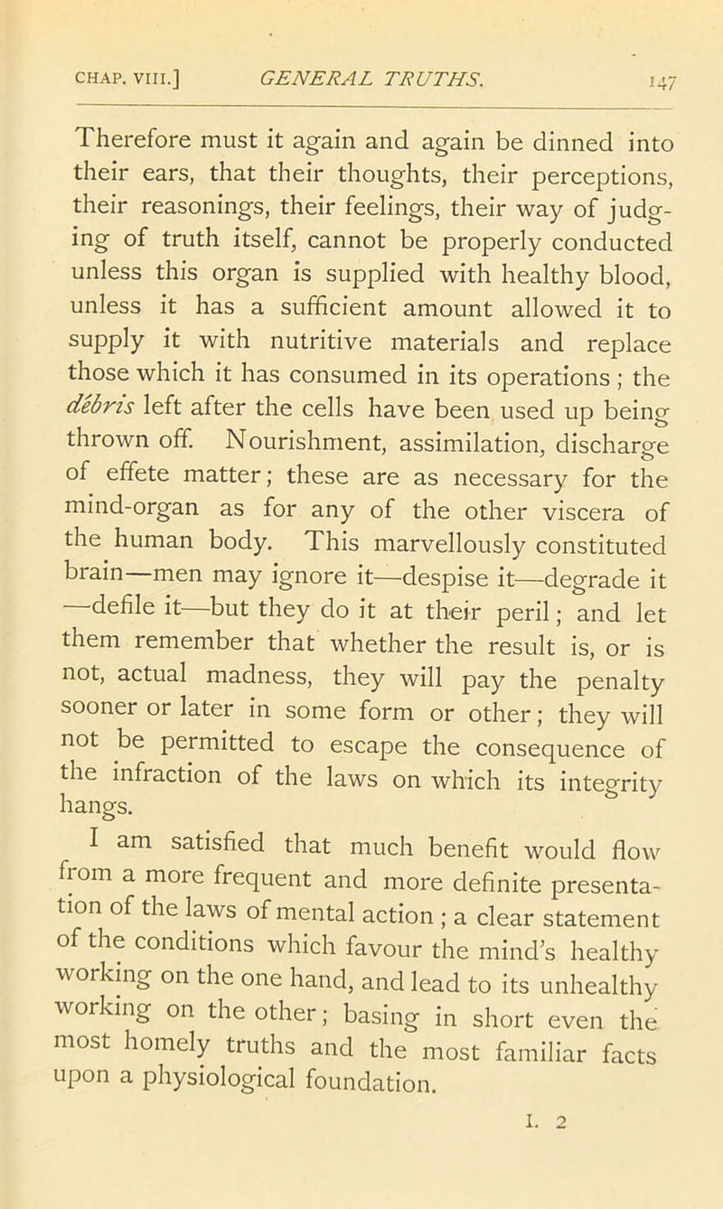 Therefore must it again and again be dinned into their ears, that their thoughts, their perceptions, their reasonings, their feelings, their way of judg- ing of truth itself, cannot be properly conducted unless this organ is supplied with healthy blood, unless it has a sufficient amount allowed it to supply it with nutritive materials and replace those which it has consumed in its operations; the debris left after the cells have been used up being thrown off. Nourishment, assimilation, discharge of effete matter; these are as necessary for the mind-organ as for any of the other viscera of the human body. This marvellously constituted brain—men may ignore it—despise it—degrade it —defile it—but they do it at their peril; and let them remember that whether the result is, or is not, actual madness, they will pay the penalty sooner or later in some form or other; they will not be permitted to escape the consequence of the infraction of the laws on which its integrity hangs. I am satisfied that much benefit would flow from a more frequent and more definite presenta- tion of the laws of mental action ; a clear statement of the conditions which favour the mind’s healthy working on the one hand, and lead to its unhealthy working on the other; basing in short even the most homely truths and the most familiar facts upon a physiological foundation. I. 2