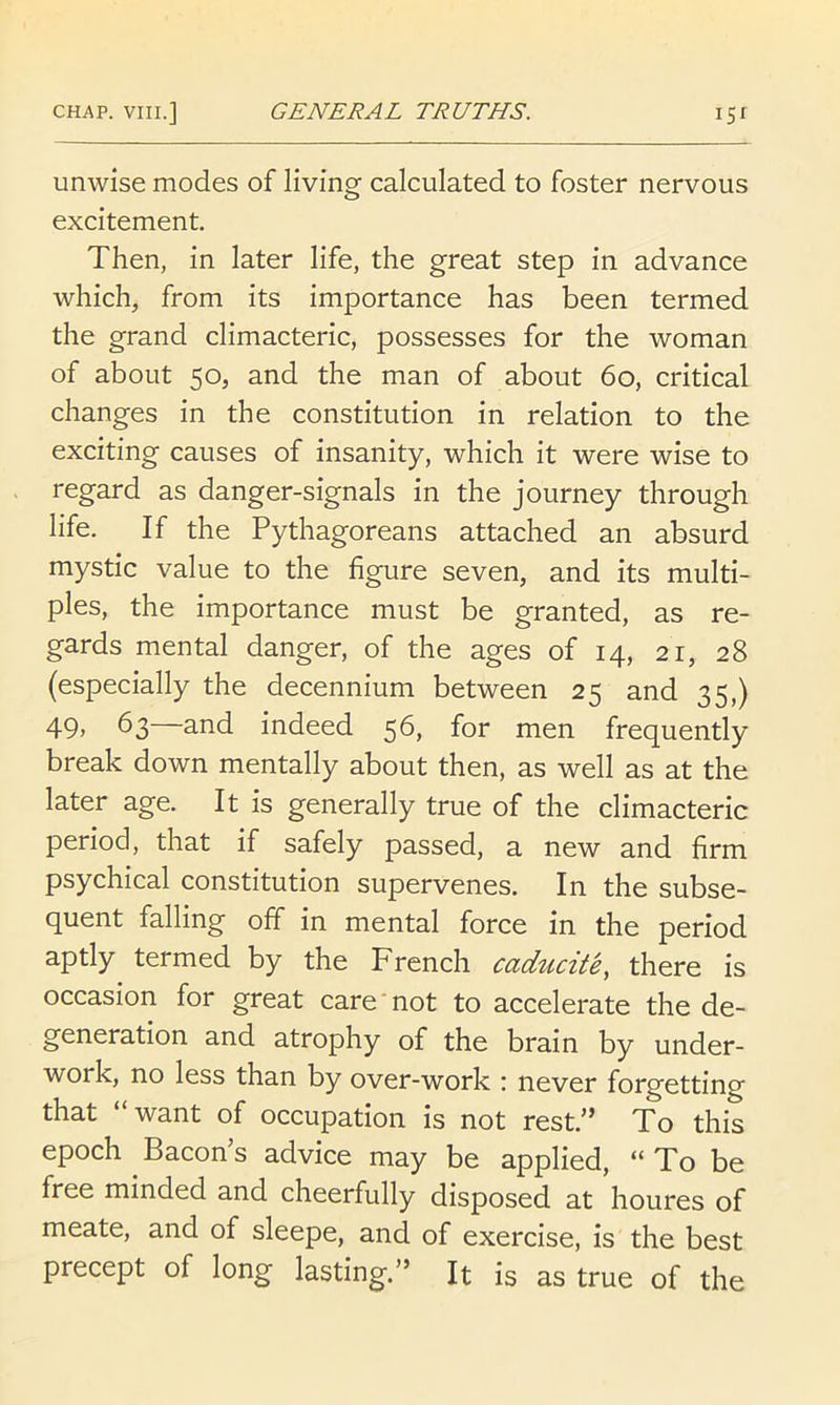 unwise modes of living calculated to foster nervous excitement. Then, in later life, the great step in advance which, from its importance has been termed the grand climacteric, possesses for the woman of about 50, and the man of about 60, critical changes in the constitution in relation to the exciting causes of insanity, which it were wise to regard as danger-signals in the journey through life. If the Pythagoreans attached an absurd mystic value to the figure seven, and its multi- ples, the importance must be granted, as re- gards mental danger, of the ages of 14, 21, 28 (especially the decennium between 25 and 35,) 49) 63 and indeed 56, for men frequently break down mentally about then, as well as at the later age. It is generally true of the climacteric period, that if safely passed, a new and firm psychical constitution supervenes. In the subse- quent falling off in mental force in the period aptly termed by the French caducite, there is occasion for great care not to accelerate the de- generation and atrophy of the brain by under- work, no less than by over-work \ never forgetting that “want of occupation is not rest.” To this epoch Bacon’s advice may be applied, “To be free minded and cheerfully disposed at houres of meate, and of sleepe, and of exercise, is the best precept of long lasting.” It is as true of the