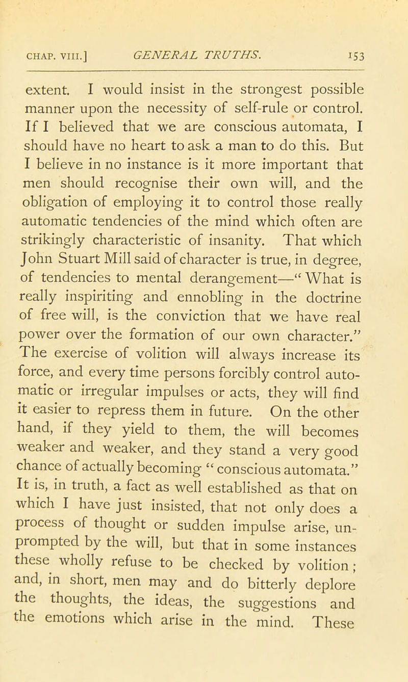 extent. I would insist in the strongest possible manner upon the necessity of self-rule or control. If I believed that we are conscious automata, I should have no heart to ask a man to do this. But I believe in no instance is it more important that men should recognise their own will, and the obligation of employing it to control those really automatic tendencies of the mind which often are strikingly characteristic of insanity. That which John Stuart Mill said of character is true, in degree, of tendencies to mental derangement—“ What is really inspiriting and ennobling in the doctrine of free will, is the conviction that we have real power over the formation of our own character.’’ The exercise of volition will always increase its force, and every time persons forcibly control auto- matic or irregular impulses or acts, they will find it easier to repress them in future. On the other hand, if they yield to them, the will becomes weaker and weaker, and they stand a very good chance of actually becoming “ conscious automata.” It is, in truth, a fact as well established as that on which I have just insisted, that not only does a process of thought or sudden impulse arise, un- prompted by the will, but that in some instances these wholly refuse to be checked by volition ; and, in short, men may and do bitterly deplore the thoughts, the ideas, the suggestions and the emotions which arise in the mind. These