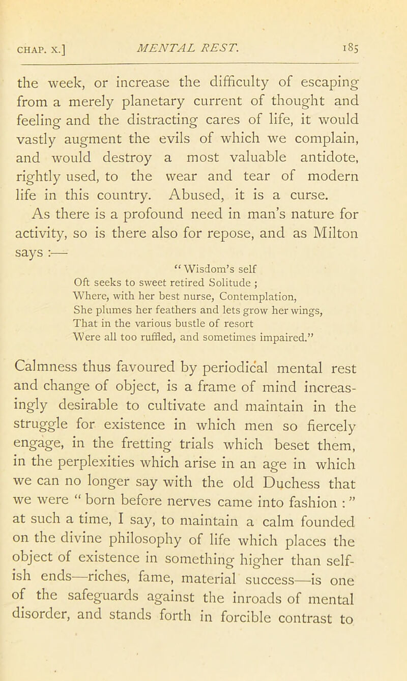 the week, or increase the difficulty of escaping from a merely planetary current of thought and feeling and the distracting cares of life, it would vastly augment the evils of which we complain, and would destroy a most valuable antidote, rightly used, to the wear and tear of modern life in this country. Abused, it is a curse. As there is a profound need in man’s nature for activity, so is there also for repose, and as Milton says :—- “Wisdom’s self Oft seeks to sweet retired Solitude ; Where, with her best nurse. Contemplation, She plumes her feathers and lets grow her wings. That in the various bustle of resort Were all too ruffled, and sometimes impaired.” Calmness thus favoured by periodical mental rest and change of object, is a frame of mind increas- ingly desirable to cultivate and maintain in the struggle for existence in which men so fiercely engage, in the fretting trials which beset them, in the perplexities which arise in an age in which we can no longer say with the old Duchess that we were “ born before nerves came into fashion : ” at such a time, I say, to maintain a calm founded on the divine philosophy of life which places the object of existence in something higher than self- ish ends riches, fame, material success—is one of the safeguards against the inroads of mental disorder, and stands forth in forcible contrast to