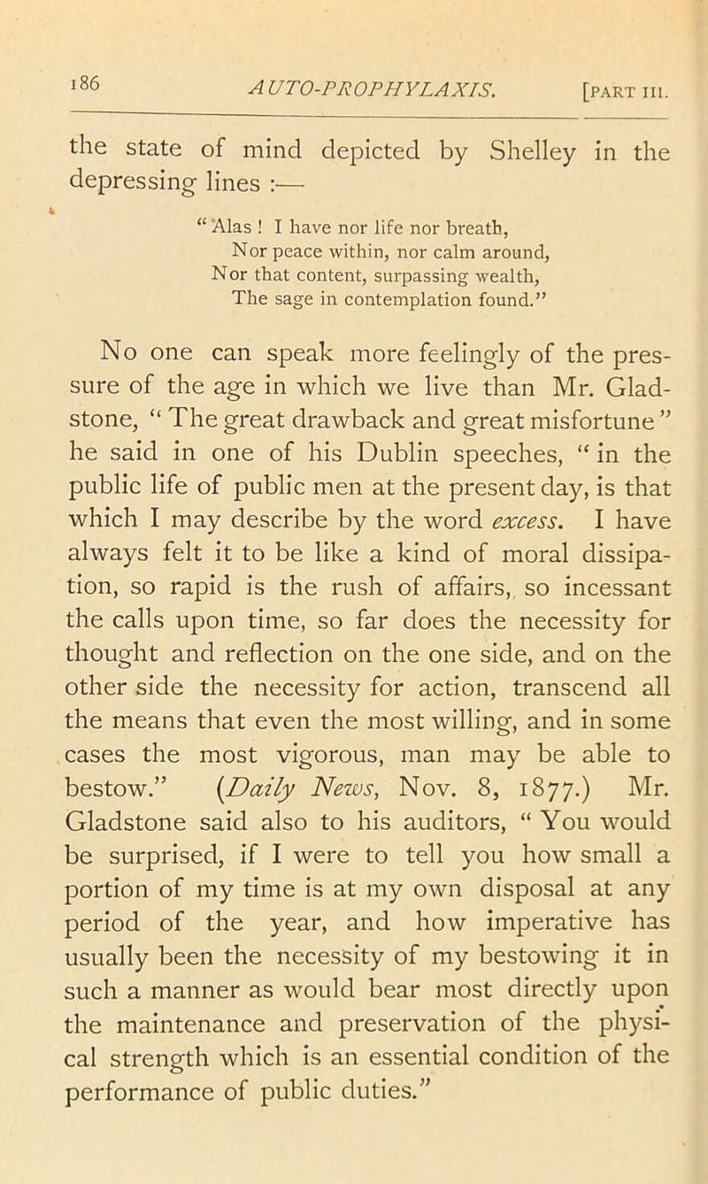 the state of mind depicted by Shelley in the depressing lines :— “ ‘Alas ! I have nor life nor breath, Nor peace within, nor calm around. Nor that content, surpassing wealth, The sage in contemplation found.” No one can speak more feelingly of the pres- sure of the age in which we live than Mr. Glad- stone, “The great drawback and great misfortune ” he said in one of his Dublin speeches, “ in the public life of public men at the present day, is that which I may describe by the word excess. I have always felt it to be like a kind of moral dissipa- tion, so rapid is the rush of affairs,, so incessant the calls upon time, so far does the necessity for thought and reflection on the one side, and on the other side the necessity for action, transcend all the means that even the most willing, and in some cases the most vigorous, man may be able to bestow.” {Daily News, Nov. 8, 1877.) Mr. Gladstone said also to his auditors, “ You would be surprised, if I were to tell you how small a portion of my time is at my own disposal at any period of the year, and how imperative has usually been the necessity of my bestowing it in such a manner as would bear most directly upon the maintenance and preservation of the physi- cal strength which is an essential condition of the performance of public duties.”