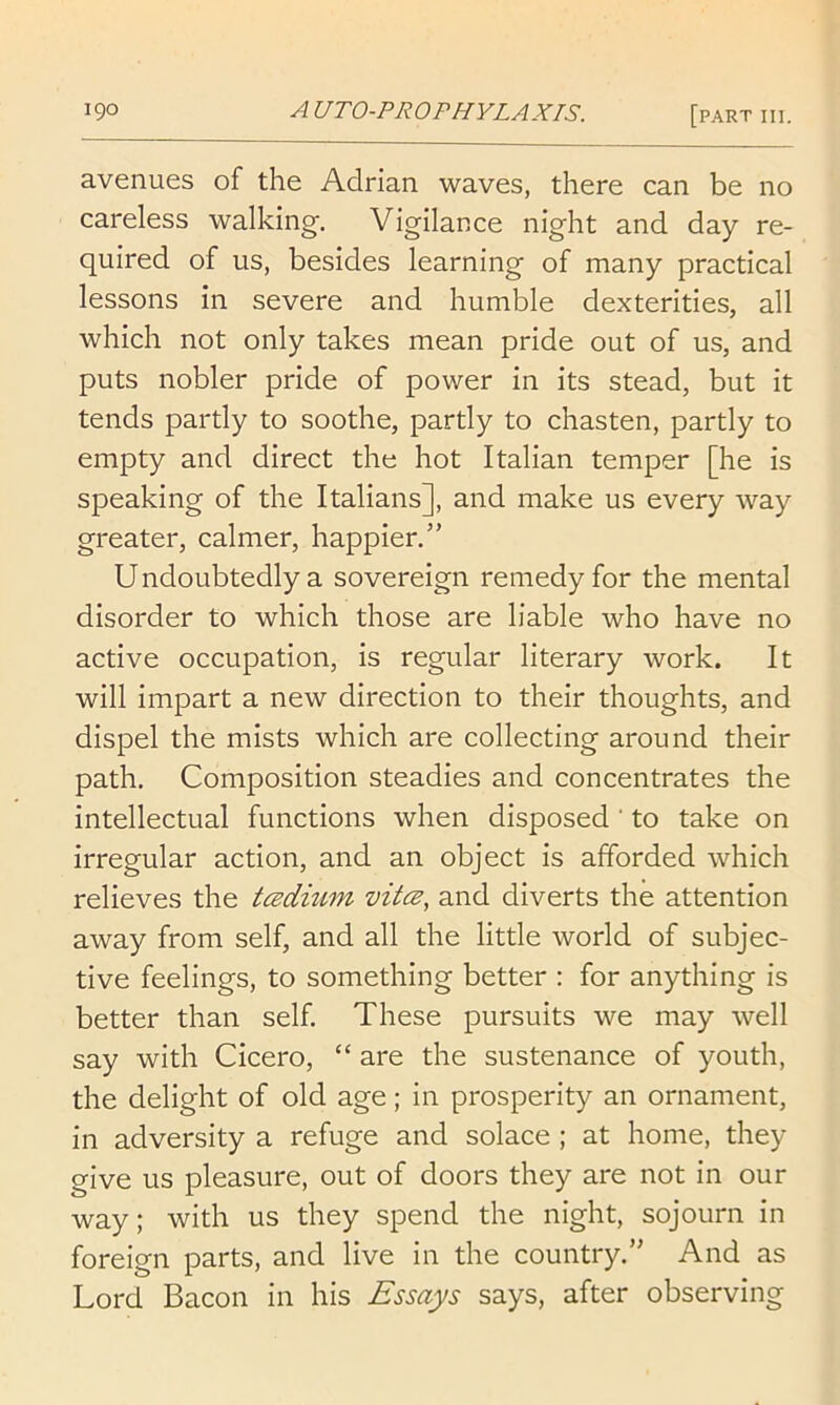 avenues of the Adrian waves, there can be no careless walking. Vigilance night and day re- quired of us, besides learning of many practical lessons in severe and humble dexterities, all which not only takes mean pride out of us, and puts nobler pride of power in its stead, but it tends partly to soothe, partly to chasten, partly to empty and direct the hot Italian temper [he is speaking of the Italians], and make us every way greater, calmer, happier.” U ndoubtedly a sovereign remedy for the mental disorder to which those are liable who have no active occupation, is regular literary work. It will impart a new direction to their thoughts, and dispel the mists which are collecting around their path. Composition steadies and concentrates the intellectual functions when disposed ' to take on irregular action, and an object is afforded which relieves the tcsdium vitcs, and diverts the attention away from self, and all the little world of subjec- tive feelings, to something better : for anything is better than self. These pursuits we may well say with Cicero, “ are the sustenance of youth, the delight of old age; in prosperity an ornament, in adversity a refuge and solace ; at home, they give us pleasure, out of doors they are not in our way; with us they spend the night, sojourn in foreign parts, and live in the country.” And as Lord Bacon in his Essays says, after observing