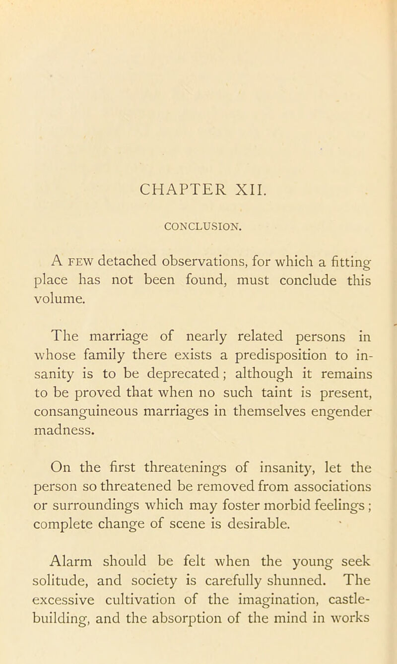 CHAPTER XII. CONCLUSION. A FEW detached observations, for which a fitting place has not been found, must conclude this volume. The marriage of nearly related persons in whose family there exists a predisposition to in- sanity is to be deprecated; although it remains to be proved that when no such taint is present, consanguineous marriages in themselves engender madness. On the first threatenings of insanity, let the person so threatened be removed from associations or surroundings which may foster morbid feelings ; complete change of scene is desirable. Alarm should be felt when the young seek solitude, and society is carefully shunned. The excessive cultivation of the imagination, castle- building, and the absorption of the mind in works