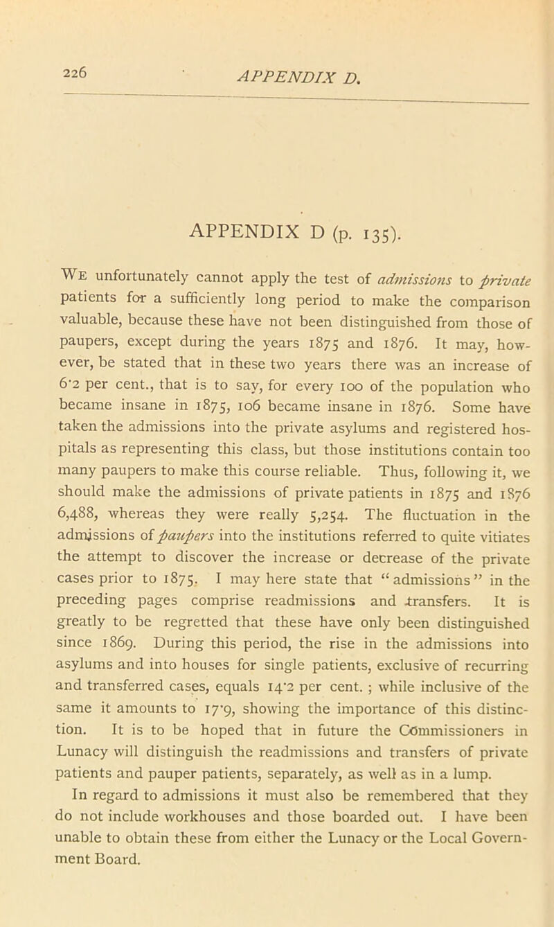 APPENDIX D (p. 135). We unfortunately cannot apply the test of admissions to private patients for a sufficiently long period to make the comparison valuable, because these have not been distinguished from those of paupers, except during the years 1875 and 1876. It may, how- ever, be stated that in these two years there was an increase of 6'2 per cent., that is to say, for every too of the population who became insane in 1875, 106 became insane in 1876. Some have taken the admissions into the private asylums and registered hos- pitals as representing this class, but those institutions contain too many paupers to make this course reliable. Thus, following it, we should make the admissions of private patients in 1875 and 1876 6,488, whereas they were really 5,254. The fluctuation in the admissions of paupers into the institutions referred to quite vitiates the attempt to discover the increase or decrease of the private cases prior to 1875, I may here state that “admissions” in the preceding pages comprise readmissions and transfers. It is greatly to be regretted that these have only been distinguished since 1869. During this period, the rise in the admissions into asylums and into houses for single patients, exclusive of recurring and transferred cases, equals I4'2 per cent. ; while inclusive of the same it amounts to lyq, showing the importance of this distinc- tion. It is to be hoped that in future the Commissioners in Lunacy will distinguish the readmissions and transfers of private patients and pauper patients, separately, as well as in a lump. In regard to admissions it must also be remembered that they do not include workhouses and those boarded out. I have been unable to obtain these from either the Lunacy or the Local Govern- ment Board.