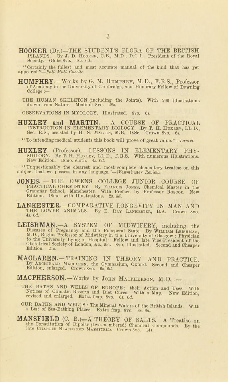 HOOKER (Dr.)—THE STUDENT’S FLORA OF THE BRITISH ISLANDS. By J. D. Hooker, C.B., M.D , D.C.L., President of the Royal Society.—Globe 8vo. 10s. Od. “ Certainly the fullest and most accurate manual of the kind that has yet appeared.”—Pall Mall Gazette. HUMPHRY.—Works by G. M. Humphry, M.D., F.R.S., Professor of Anatomy in the University of Cambridge, and Honorary Fellow of Downing College:— THE HUMAN SKELETON (including the Joints). With 260 Illustrations drawn from Nature. Medium 8vo. 28s. OBSERVATIONS IN MYOLOGY. Illustrated. 8vo. 6s. HUXLEY and MARTIN. — A COURSE OF PRACTICAL INSTRUCTION IN ELEMENTARY BIOLOGY. By T. H. Huxley, LL.D., Sec. R.S., assisted by H. N. Martin, M.B., D.Sc. Crown 8vo. 6s. “ To intending medical students this book will prove of great value.”—Lancet. HUXLEY (Professor).—LESSONS IN ELEMENTARY PHY- SIOLOGY. By T. H. Hoxi-ey, LL.D., F.R.S. With numerous Illustrations. New Edition. 18mo. cloth. 4s. Gd. “ Unquestionably the clearest and most complete elementary treatise on this subject that we possess in any language.”—Westminster Review. JONES. — THE OWENS COLLEGE JUNIOR COURSE OF PRACTICAL CHE.AIISTRY. By Francis Jones, Chemical Master in the Grammar School, Manchester. With Preface by Professor Roscoe. New Edition. 18mo. ivith Illustrations. 2s. 6d. LANKESTER.—COMPARATIVE LONGEVITY IN MAN AND THE LOWER ANIMALS. By E. Ray Lankester, B.A. Crown 8vo. 4s. 6d. LEISHMAN.—A SYSTEM OF MIDWIFERY, including the Diseases of Pregnancy and the Puerperal State. By William Leishman, M.D., Regius Professor of Midwifery in the University of Glasgow : Phy.sioian to the University Lying-in Hospital r Fellow and late Vice-President of the Obstetrical Society of London, &c., 4tc. 8vo. Illustrated. Second and Cheaper Edition. 21s. MACLAREN.—TRAINING IN THEORY AND PRACTICE. Maolaren, the Gymnasium, Oxford. Second and Cheaper Edition, enlarged. Crown 8vo. 6s. Gd. MACPHERSON .—Works by John Macpherson, M.D. THE BATHS AND WELLS OP EUROPE: their Action and Uses. With Notices of Climatic Resorts and Diet Cures. With a Map. New Edition revised and enlarged. Extra fcap. 8vo. 6s Gd OUR BATHS AND WELLS : The Miperal Waters of the British Islands, a List of Sea-Bathing Places. Extra fcap. 8vo. 3s. Gd. With MANSFIELD (C. B.)--A THEORY OF SALTS. A Treatiso on the ConstitutK^ of Bipolar (two-niembered) Chemical Compounds. By the late Chxkleb BfACHFOBD Mansfield. Crown 8yo. 145.