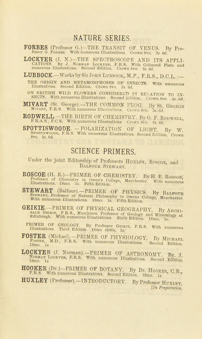 NATURE SERIES. FORBES (Professor G.)—THE TRANSIT OF VENUS. By Pro- fessor G. Forbes. With numeroris Illustrations. Crown 8vo. 3s. 6rf. LOCKYER (J. N.)—THE SPECTROSCOPE AND ITS APPLI- CATIONS. By J. Norman Lockyer, F.R.S. With Coloured Plate and numerous Illustrations. Second Edition. Crown 8vo. 3s. 6d. LUBBOCK .—Works by Sir John Lubbock, M.P., F.R.S., D.C.L. : THE ORIGIN AND METAMORPHOSES OP INSECTS. With numerous Illustrations. Second Edition. Crown 8vo. 3s. 6d. ON BRITISH WILD FLOWERS CONSIDERED IN RELATION TO IN- SECTS. With numerous lUustrations. Second Edition. Crown 8vo. 4s. iSd. MIVART (St. George).—THE COMMON FROG. By St. George Mivart, F.R.S. With numerous Illustrations. Crown 8vo. 3s. 6d. RODWELL.—THE BIRTH OF CHEMISTRY. By G. F. Rodwell F.R.A.S., F.C.S. With numerous Illustrations. Crown 8vo. 3s. 6d. ’ SPOTTISWOODE- —POLARIZATION OF LIGHT. By W Spottiswoode, F.R.S. With numerous Illustrations. Second Edition Crowii oVO. 3S. Da. SCIENCE PRIMERS. Under the joint Editorship of Professors Huxley, Roscoe, and Balfour Stewart. ’ ROSCOE (H. E.)—PRIMER OP CHEMISTRY. ByH. E. Roscoe Professor of Cliemistiy in Owen’s College, Manchester. With numerous Illustrations. 18mo. Is. Fifth Edition. niin numerous STEWART palfonr).—PRIMER OF PHYSICS. By Balfour Wart, Professor of Natural Philosophy in Owen.s CoRege,'^ M.inchestef With numerous Illustrations. 18mo. Is. Fifth Edition. ^ enester. geikie.-primer of physical geography. By Archi Professor of Geology and Mineralouv at Edinburgh. With numerous Illustrations. Sixth Editiom 18mo! Is. ‘ PRIMER OF GEOTjOGT. By Professor Geikif F R ^ WifL lUustrations. Third Edition. IsX S, u numerous FOSTER (Michael).-PRIMER OF PHYSIOLOGY. By Michaft LOCKYER (J. Norman).—PRIMER OF ASTRONOMY Bv T f8mo“-'^ls Illustrations. Second Siion. HOOKER (Dr.)—PRIMER OF BOTANY. By Dr. Hooker 0 B P.R.S. With numerous Illustrations. Second Bdltiim. 18mo. Is. ’ ’ HUXLEY (Profes.ser).-INTRODUCTORY. By Professor Huxley. [In Preparation.