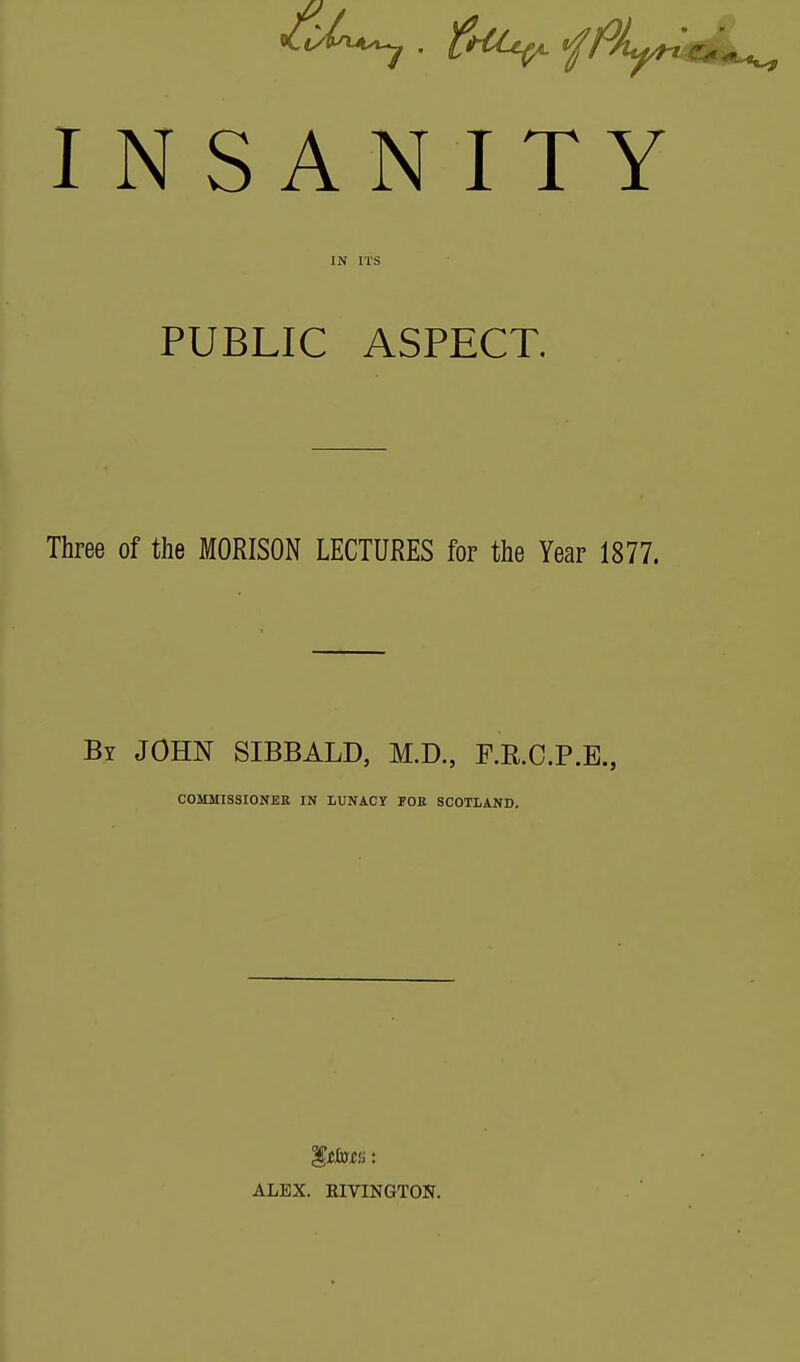 INSANITY PUBLIC ASPECT. Three of the MORISON LECTURES for the Year 1877. By JOHN SIBBALD, M.D., F.RC.P.E., COMMISSIONER IN LUNACY POE SCOTLAND. ALEX. RIVINGTON.