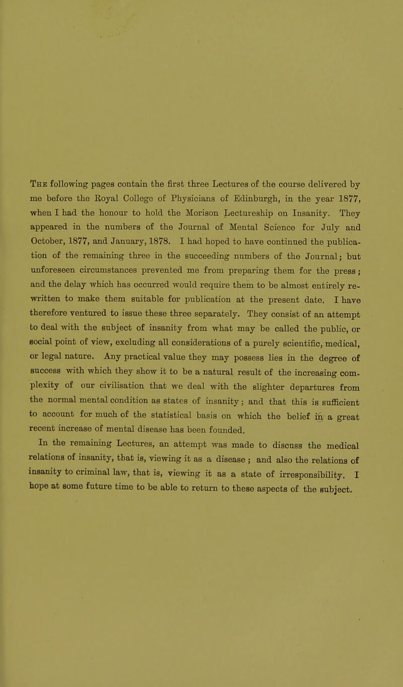 The following pages contain the first three Leotnrea of the course delivered by me before the Royal College of Physioiana of Edinbtirgh, in the year 1877, when I had the honour to hold the Morison Lectuieship on Insanity. They appeared in the numbers of the Journal of Mental Science for July and October, 1877, and January, 1878. I had hoped to have continued the publica- tion of the remaining three in the succeeding numbers of the Journal; but unforeseen circumstances prevented me from preparing them for the press; and the delay which has occurred would require them to be almost entirely re- written to make them suitable for publication at the present date. I have therefore ventured to issue these three separately. They consist of an attempt to deal with the subject of insanity from what may be called the public, or social point of view, excluding aU considerations of a purely scientific, medical, or legal nature. Any practical value they may possess Ues ia the degree of success with which they show it to be a natural result of the increasing com- plexity of our civilisation that we deal with the slighter departures from the normal mental condition as states of insanity; and that this is sufficient to account for much of the statistical basis on which the belief in a great recent increase of mental disease has been founded. In the remaining Lectures, an attempt was made to discuss the medical relations of insanity, that is, viewing it as a disease ; and also the relations of insanity to crimmal law, that is, viewing it as a state of irresponsibility. I hope at some future time to be able to return to these aspects of the subject.