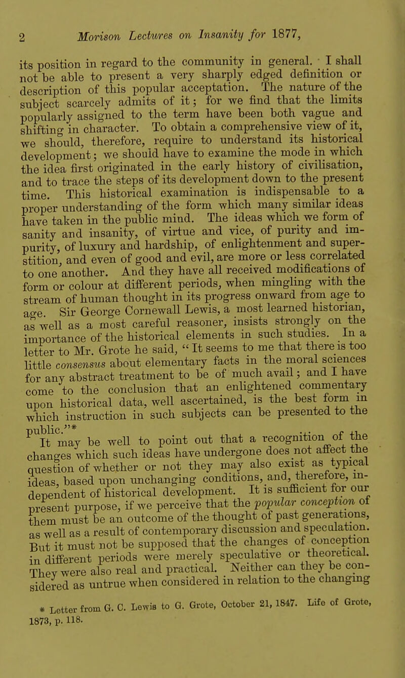 its position in regard to the community in general, • I shall not be able to present a very sharply edged definition or description of this popular acceptation. The nature of the subject scarcely admits of it; for we find that the limits popularly assigned to the term have been both vague and shifting in character. To obtain a comprehensive view of it, we should, therefore, require to understand its historical development; we should have to examine the mode in which the idea first originated in the early history of civilisation, and to trace the steps of its development down to the present time. This historical examination is indispensable to a proper understanding of the form which many similar ideas have taken in the public mind. The ideas which we form of sanity and insanity, of virtue and vice, of purity and im- purity, of luxury and hardship, of enlightenment and super- stition, and even of good and evil, are more or less correlated to one another. And they have all received modifications of form or colour at different periods, when mingling with the stream of human thought in its progress onward from age to age Sir George Cornewall Lewis, a most learned historian, as well as a most careful reasoner, insists strongly on the importance of the historical elements in such studies. In a letter to Mr. Grote he said,  It seems to me that there is too little consensus about elementary facts in the moral sciences for any abstract treatment to be of much avail; and I have come to the conclusion that an enlightened commentary upon historical data, well ascertained, is the best form in which instruction in such subjects can be presented to the ^it'may be well to point out that a recognition of the changes which such ideas have undergone does not affect the question of whether or not they may also exist as typical ideas, based upon unchanging conditions, and, theretore, in- dependent of historical development. It is sufEcient for our nresent purpose, if we perceive that the popular conception ot them must be an outcome of the thought of past generations, as weU as a result of contemporary discussion and speculation. But it must not be supposed that the changes of conception in different periods were merely speculative or theoretical. They were also real and practical. Neither can they be con- sidered as untrue when considered in relation to the changmg # Letter from G. C. Lewis to G. Grote. October 21.1847. Life of Grote, 1873, p. 118.