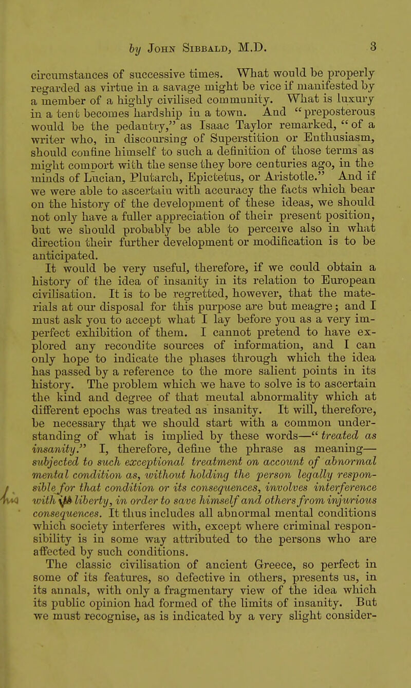circumstances of successive times. What would be properly regarded as virtue in a savage might be vice if manifested by a member of a highly civilised community. What is luxury in a tent becomes hardship in a town. And preposterous would be the pedantryas Isaac Taylor remarked, of a writer who, in discom'sing of Superstition or Enthusiasm, should confine himself to such a definition of those terms as might comport with the sense they bore centuries ago, in the minds of Lucian, Plutarch, Epictetus, or Aristotle. _ And if we were able to ascertain with accuracy the facts which bear on the history of the development of these ideas, we should not only ha.ve a fuUer appreciation of their present position, but we should probably be able to perceive also in what direction their further development or modification is to be anticipated. It would be very useful, therefore, if we could obtain a history of the idea of insanity in its relation to European civilisation. It is to be regretted, however, that the mate- rials at our disposal for this purpose are but meagre; and I must ask you to accept what I lay before you as a very im- perfect exhibition of them. I cannot pretend to have ex- plored any recondite sources of information, and I can only hope to indicate tlie phases through which the idea has passed by a reference to the more salient points in its history. The problem which we have to solve is to ascertain the kind and degree of that mental abnormality which at different epochs was treated as insanity. It wUl, therefore, be necessary that we should start with a common under- standing of what is implied by these words— treated as insanity. I, therefore, defijie the phrase as meaning— subjected to such exceptional treatment on account of abnormal mental condition as, without holding the person legally respon- siblej^or that condition or its consequences, involves interference with yfA liberty, in order to save himself and others from injurious consequences. It thus includes all abnormal mental conditions which society interferes with, except where criminal respon- sibility is in some way attributed to the persons who are affected by such conditions. The classic civilisation of ancient Greece, so perfect in some of its features, so defective in others, presents us, in its annals, with only a fragmentary view of the idea which its public opinion had formed of the limits of insanity. But we must recognise, as is indicated by a very slight consider-