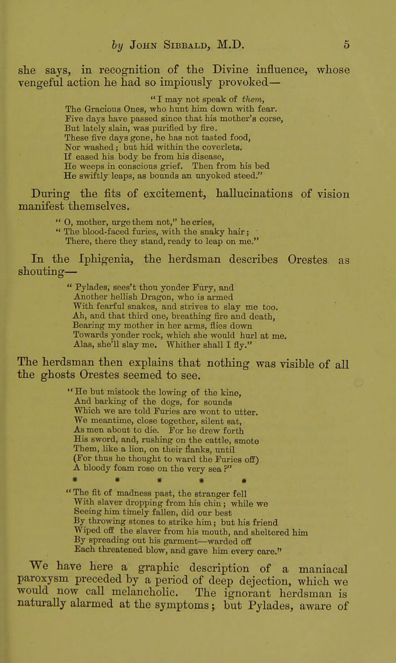 she says, in recognition of tlie Divine influence, whose vengeful action he had so impiously provoked—  I may not speak of them, The Gracious Ones, who hunt him down with fear. Five days have passed since that his mother's corse, But lately slain, was purified by fire. These five days gone, he has not tasted food, Nor washed; but hid within the coverlets. Tf eased his body be from his disease. He weeps in conscious grief. Then from his bed He swiftly leaps, as bounds an unyoked steed. During the fits of excitement, hallucinations of vision manifest themselves.  0, mother, urge them not, he cries,  The blood-faced furies, with the snaky hair; There, there they stand, ready to leap on me. In the Iphigenia, the herdsman describes Orestes as shouting—  Pylades, sees't thou yonder Fury, and Another heDish Dragon, who is ai-med With fearfnl snakes, and strives to slay me too. Ah, and that thii'd one, breathing fire and death, Bearing my mother in her arms, flies down Towards yonder rock, which she would hurl at me. Alas, she'll slay me. WTiither shall I fly. The herdsman then explains that nothing was visible of all the ghosts Orestes seemed to see.  He but mistook the lowing of the Idne, And barking of the dogs, for sounds Which we ai'e told Furies are wont to utter. We meantime, close together, silent sat. As men about to die. For he drew forth His sword, and, rushing on the cattle, smote Them, like a Uon, on their flanks, until (For thus he thought to ward the Furies off) A bloody foam rose on the very sea P « * # « #  The fit of madness past, the stranger fell With slaver dropping from his chin; whQe we Seeing him timely fallen, did our best By throwing stones to strike him; but his friend Wiped ofi the slaver from his mouth, and sheltered him By spreading out his garment—warded ofE Each threatened blow, and gave him every care. We have here a graphic description of a maniacal paroxysm preceded by a period of deep dejection, which we would now call melancholic. The ignorant herdsman is naturally alarmed at the symptoms; but Pylades, aware of