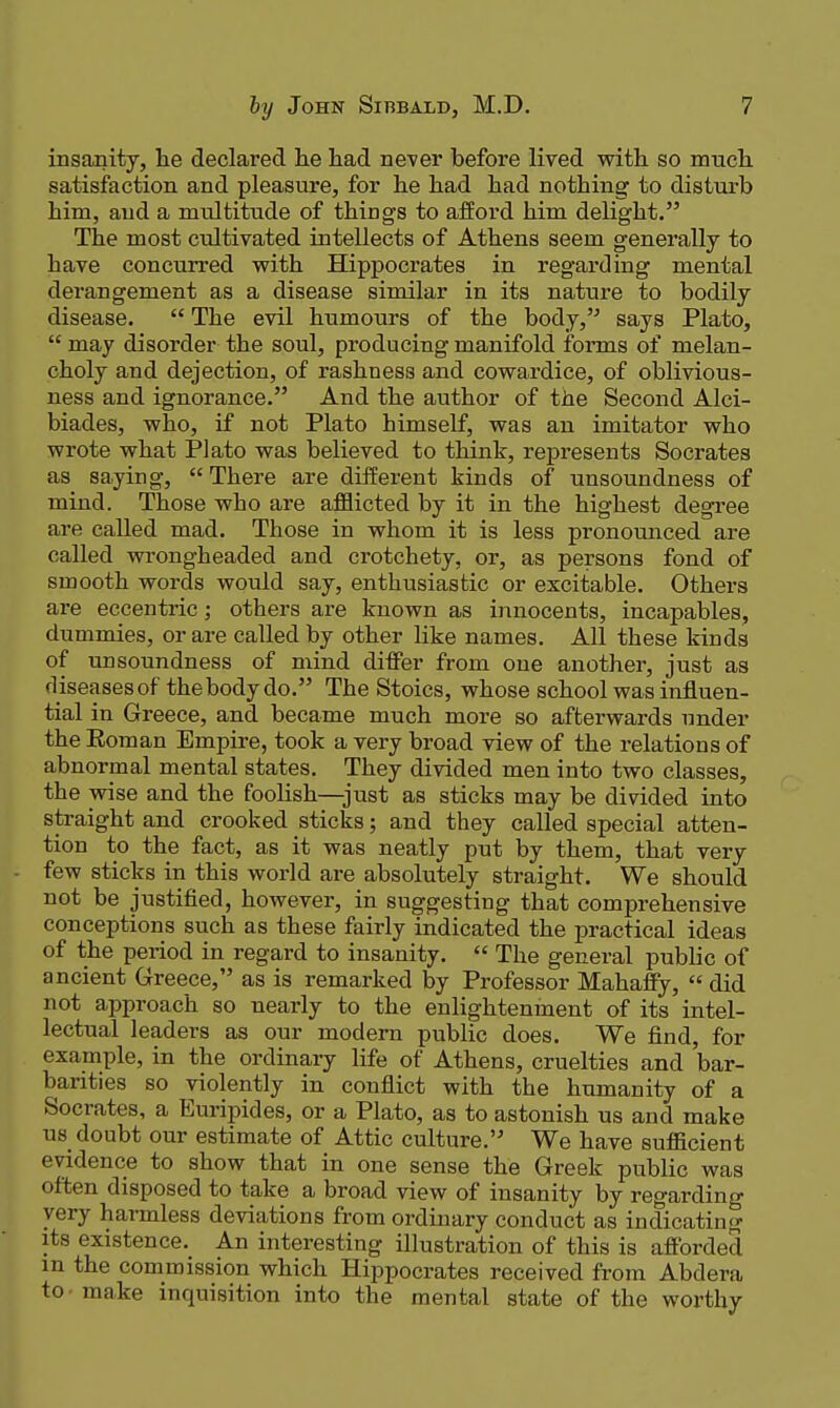 insanity, he declared he liad never before lived with so much satisfaction and pleasure, for he had had nothing to disturb him, and a multitude of things to afford him delight. The most cultivated intellects of Athens seem generally to have concurred with Hippocrates in regarding mental dei'angement as a disease similar in its nature to bodily disease.  The evil humours of the body, says Plato,  may disorder the soul, producing manifold forms of melan- choly and dejection, of rashness and cowardice, of oblivious- ness and ignorance. And the author of the Second Alci- biades, who, if not Plato himself, was an imitator who wrote what Plato was believed to think, represents Socrates as saying,  There are different kinds of unsoundness of mind. Those who are afflicted by it in the highest degree are called mad. Those in whom it is less pronounced are called wrong-headed and crotchety, or, as persons fond of smooth words would say, enthusiastic or excitable. Others are eccentric; others are known as innocents, incapables, dummies, or are called by other like names. All these kinds of unsoundness of mind differ from one another, just as diseasesof the body do. The Stoics, whose school was influen- tial in Greece, and became much more so afterwards under the Roman Empire, took a very broad view of the relations of abnormal mental states. They divided men into two classes, the wise and the foolish—just as sticks may be divided into straight and crooked sticks; and they called special atten- tion to the fact, as it was neatly put by them, that very few sticks in this world are absolutely straight. We should not be justified, however, in suggesting that comprehensive conceptions such as these fairly indicated the practical ideas of the period in regard to insanity.  The general public of ancient Greece, as is remarked by Professor Mahaffy,  did not approach so nearly to the enlightenment of its intel- lectual leaders as our modem public does. We find, for example, in the ordinary life of Athens, cruelties and bar- barities so violently in conflict with the humanity of a Socrates, a Euripides, or a Plato, as to astonish us and make us doubt our estimate of Attic culture. We have sufficient evidence to show that in one sense the Greek public was often disposed to take a broad view of insanity by regarding very harmless deviations from ordinary conduct as indicating its existence._ An interesting illustration of this is afforded m the commission which Hippocrates received from Abdera to - make inquisition into the mental state of the worthy