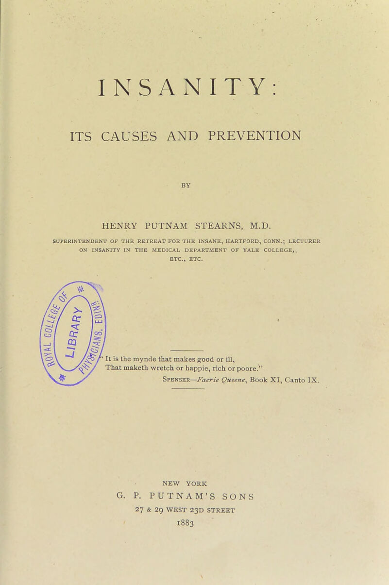 INSANITY ITS CAUSES AND PREVENTION BY HENRY PUTNAM STEARNS, M.D. SUPERINTENDENT OF THE RETREAT FOR THE INSANE, HARTFORD, CONN.; LECTURER ON INSANITY IN THE MEDICAL DEPARTMENT OF YALE COLLEGE,. ETC., ETC. NEW YORK G. P. PUTNAM’S SONS 27 & 29 WEST 23D STREET 1883 \