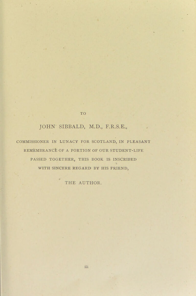 JOHN SIBBALD, M.D F.R.S.E, COMMISSIONER IN LUNACY FOR SCOTLAND, IN PLEASANT REMEMBRANCE OF A PORTION OF OUR STUDENT-LIFE PASSED TOGETHER, THIS BOOK IS INSCRIBED WITH SINCERE REGARD BY HIS FRIEND, THE AUTHOR.