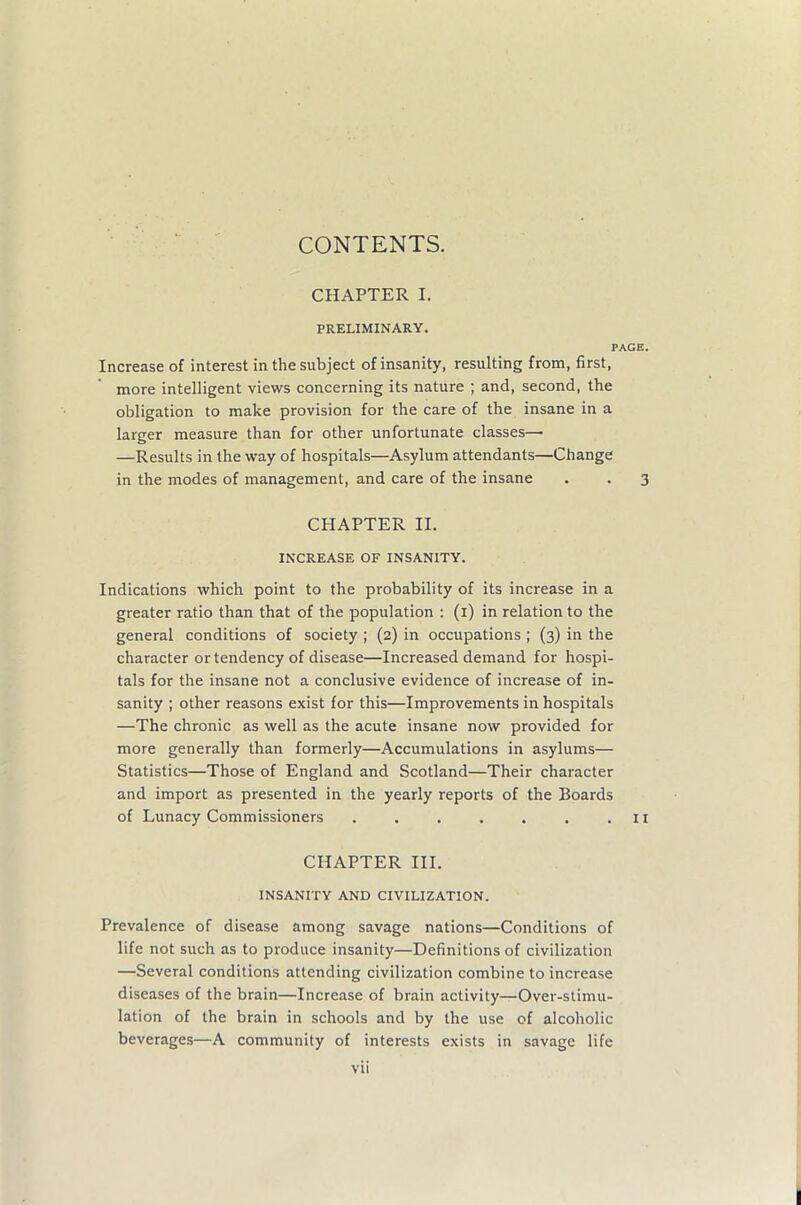 CONTENTS. CHAPTER I. PRELIMINARY. PAGE. Increase of interest in the subject of insanity, resulting from, first, more intelligent views concerning its nature ; and, second, the obligation to make provision for the care of the insane in a larger measure than for other unfortunate classes— —Results in the way of hospitals—Asylum attendants—Change in the modes of management, and care of the insane . . 3 CHAPTER II. INCREASE OF INSANITY. Indications which point to the probability of its increase in a greater ratio than that of the population : (1) in relation to the general conditions of society ; (2) in occupations ; (3) in the character or tendency of disease—Increased demand for hospi- tals for the insane not a conclusive evidence of increase of in- sanity ; other reasons exist for this—Improvements in hospitals —The chronic as well as the acute insane now provided for more generally than formerly—Accumulations in asylums— Statistics—Those of England and Scotland—Their character and import as presented in the yearly reports of the Boards of Lunacy Commissioners . . . . . . .11 CHAPTER III. INSANITY AND CIVILIZATION. Prevalence of disease among savage nations—Conditions of life not such as to produce insanity—Definitions of civilization —Several conditions attending civilization combine to increase diseases of the brain—Increase of brain activity—Over-stimu- lation of the brain in schools and by the use of alcoholic beverages—A community of interests exists in savage life