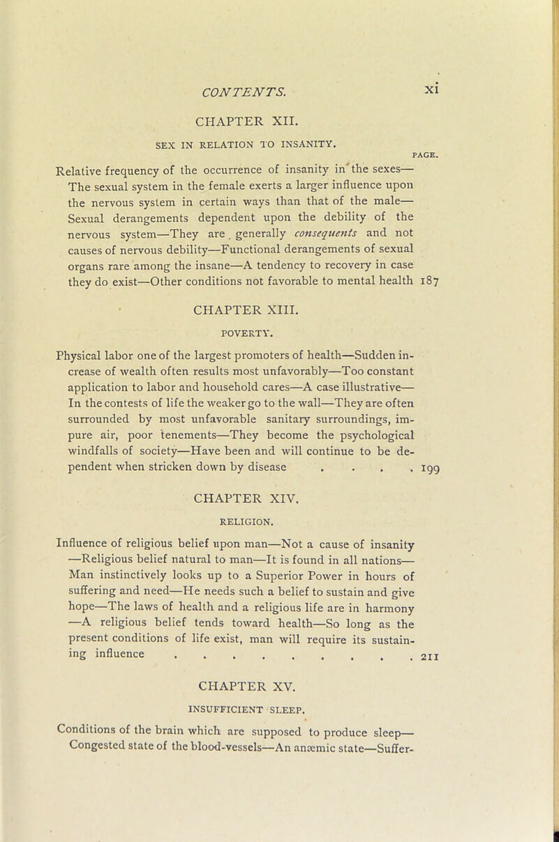 CHAPTER XII. SEX IN. RELATION TO INSANITY. PAGE. Relative frequency of the occurrence of insanity in the sexes— The sexual system in the female exerts a larger influence upon the nervous system in certain ways than that of the male— Sexual derangements dependent upon the debility of the nervous system—They are , generally consequents and not causes of nervous debility—Functional derangements of sexual organs rare among the insane—A tendency to recovery in case they do exist—Other conditions not favorable to mental health 187 CHAPTER XIII. POVERTY. Physical labor one of the largest promoters of health—Sudden in- crease of wealth often results most unfavorably—Too constant application to labor and household cares—A case illustrative— In the contests of life the weaker go to the wall—They are often surrounded by most unfavorable sanitary surroundings, im- pure air, poor tenements—They become the psychological windfalls of society—Have been and will continue to be de- pendent when stricken down by disease . . . -199 CHAPTER XIV. RELIGION. Influence of religious belief upon man—Not a cause of insanity —Religious belief natural to man—It is found in all nations— Man instinctively looks up to a Superior Power in hours of suffering and need—He needs such a belief to sustain and give hope—The laws of health and a religious life are in harmony —A religious belief tends toward health—So long as the present conditions of life exist, man will require its sustain- ing influence 211 CHAPTER XV. INSUFFICIENT SLEEP. Conditions of the brain which are supposed to produce sleep— Congested state of the blood-vessels—An anremic state—Suffer- I