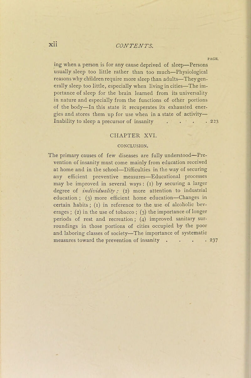 PAGE. ing when a person is for any cause deprived of sleep—Persons usually sleep too little rather than too much—Physiological reasons why children require more sleep than adults—They gen- erally sleep too little, especially when living in cities—The im- portance of sleep for the brain learned from its universality in nature and especially from the functions of other portions of the body—In this state it recuperates its exhausted ener- gies and stores them up for use when in a state of activity— Inability to sleep a precursor of insanity . . . .223 CHAPTER XVI. CONCLUSION. The primary causes of few diseases are fully understood—Pre- vention of insanity must come mainly from education received at home and in the school—Difficulties in the way of securing any efficient preventive measures—Educational processes may be improved in several ways : (1) by securing a larger degree of individuality; (2) more attention to industrial education ; (3) more efficient home education—Changes in certain habits ; (1) in reference to the use of alcoholic bev- erages ; (2) in the use of tobacco ; (3) the importance of longer periods of rest and recreation; (4) improved sanitary sur- roundings in those portions of cities occupied by the poor and laboring classes of society—The importance of systematic measures toward the prevention of insanity .... 237