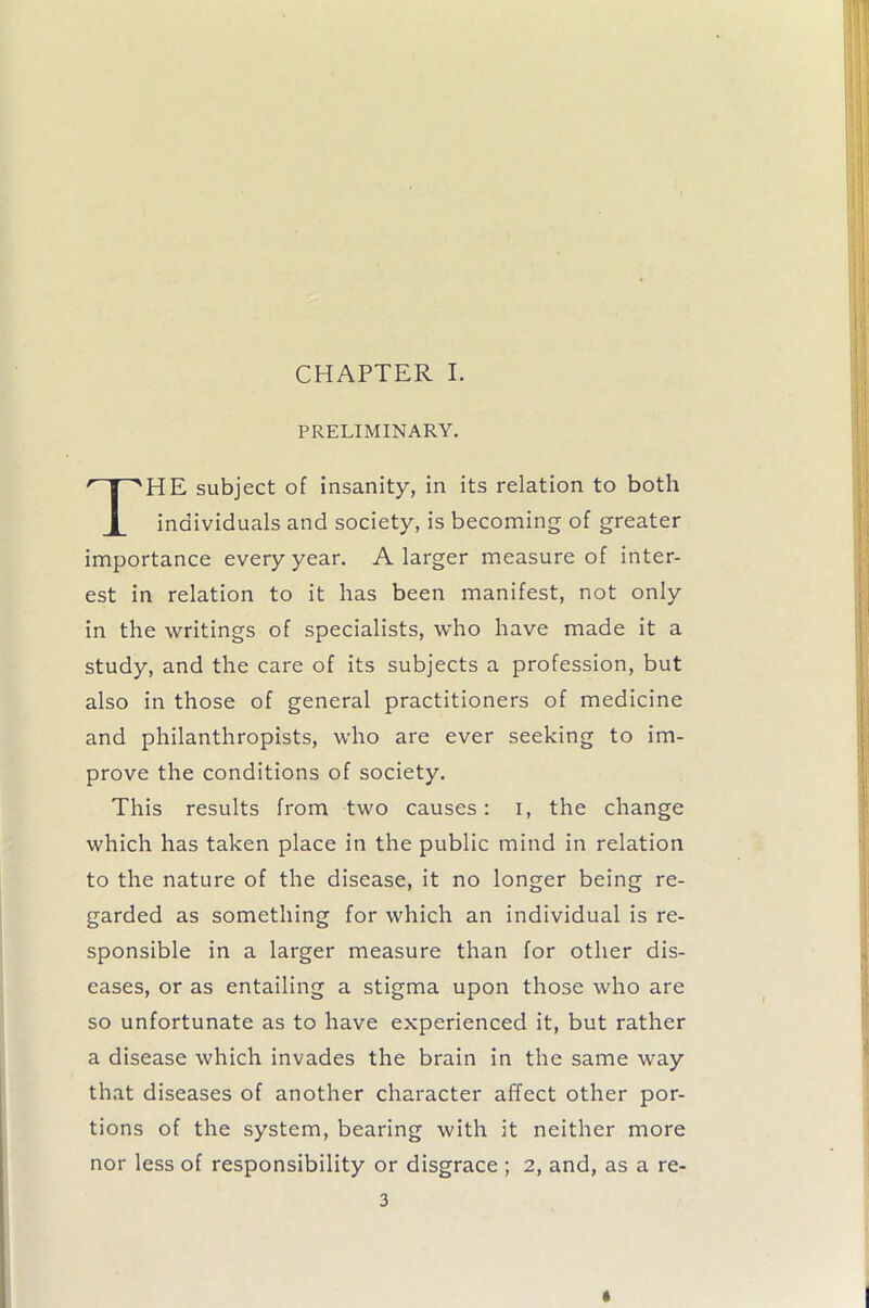 CHAPTER I. PRELIMINARY. HE subject of insanity, in its relation to both individuals and society, is becoming of greater importance every year. A larger measure of inter- est in relation to it has been manifest, not only in the writings of specialists, who have made it a study, and the care of its subjects a profession, but also in those of general practitioners of medicine and philanthropists, who are ever seeking to im- prove the conditions of society. This results from two causes: I, the change which has taken place in the public mind in relation to the nature of the disease, it no longer being re- garded as something for which an individual is re- sponsible in a larger measure than for other dis- eases, or as entailing a stigma upon those who are so unfortunate as to have experienced it, but rather a disease which invades the brain in the same way that diseases of another character affect other por- tions of the system, bearing with it neither more nor less of responsibility or disgrace ; 2, and, as a re-