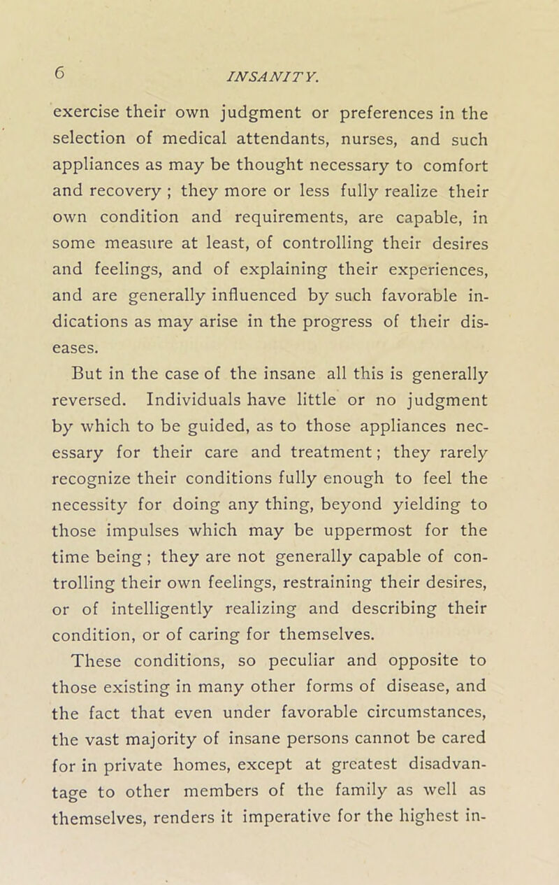 exercise their own judgment or preferences in the selection of medical attendants, nurses, and such appliances as may be thought necessary to comfort and recovery ; they more or less fully realize their own condition and requirements, are capable, in some measure at least, of controlling their desires and feelings, and of explaining their experiences, and are generally influenced by such favorable in- dications as may arise in the progress of their dis- eases. But in the case of the insane all this is generally reversed. Individuals have little or no judgment by which to be guided, as to those appliances nec- essary for their care and treatment; they rarely recognize their conditions fully enough to feel the necessity for doing any thing, beyond yielding to those impulses which may be uppermost for the time being ; they are not generally capable of con- trolling their own feelings, restraining their desires, or of intelligently realizing and describing their condition, or of caring for themselves. These conditions, so peculiar and opposite to those existing in many other forms of disease, and the fact that even under favorable circumstances, the vast majority of insane persons cannot be cared for in private homes, except at greatest disadvan- tage to other members of the family as well as themselves, renders it imperative for the highest in-