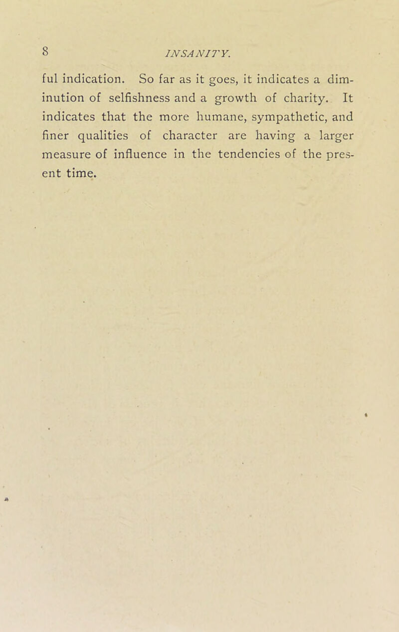 ful indication. So far as it goes, it indicates a dim- inution of selfishness and a growth of charity. It indicates that the more humane, sympathetic, and finer qualities of character are having a larger measure of influence in the tendencies of the pres- ent time.