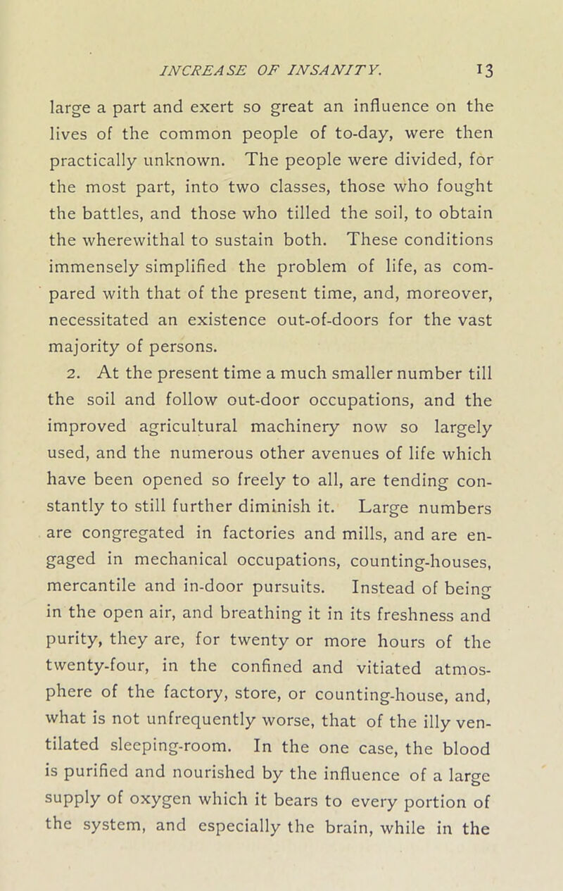 large a part and exert so great an influence on the lives of the common people of to-day, were then practically unknown. The people were divided, for the most part, into two classes, those who fought the battles, and those who tilled the soil, to obtain the wherewithal to sustain both. These conditions immensely simplified the problem of life, as com- pared with that of the present time, and, moreover, necessitated an existence out-of-doors for the vast majority of persons. 2. At the present time a much smaller number till the soil and follow out-door occupations, and the improved agricultural machinery now so largely used, and the numerous other avenues of life which have been opened so freely to all, are tending con- stantly to still further diminish it. Large numbers are congregated in factories and mills, and are en- gaged in mechanical occupations, counting-houses, mercantile and in-door pursuits. Instead of being in the open air, and breathing it in its freshness and purity, they are, for twenty or more hours of the twenty-four, in the confined and vitiated atmos- phere of the factory, store, or counting-house, and, what is not unfrequently worse, that of the illy ven- tilated sleeping-room. In the one case, the blood is purified and nourished by the influence of a larsre supply of oxygen which it bears to every portion of the system, and especially the brain, while in the