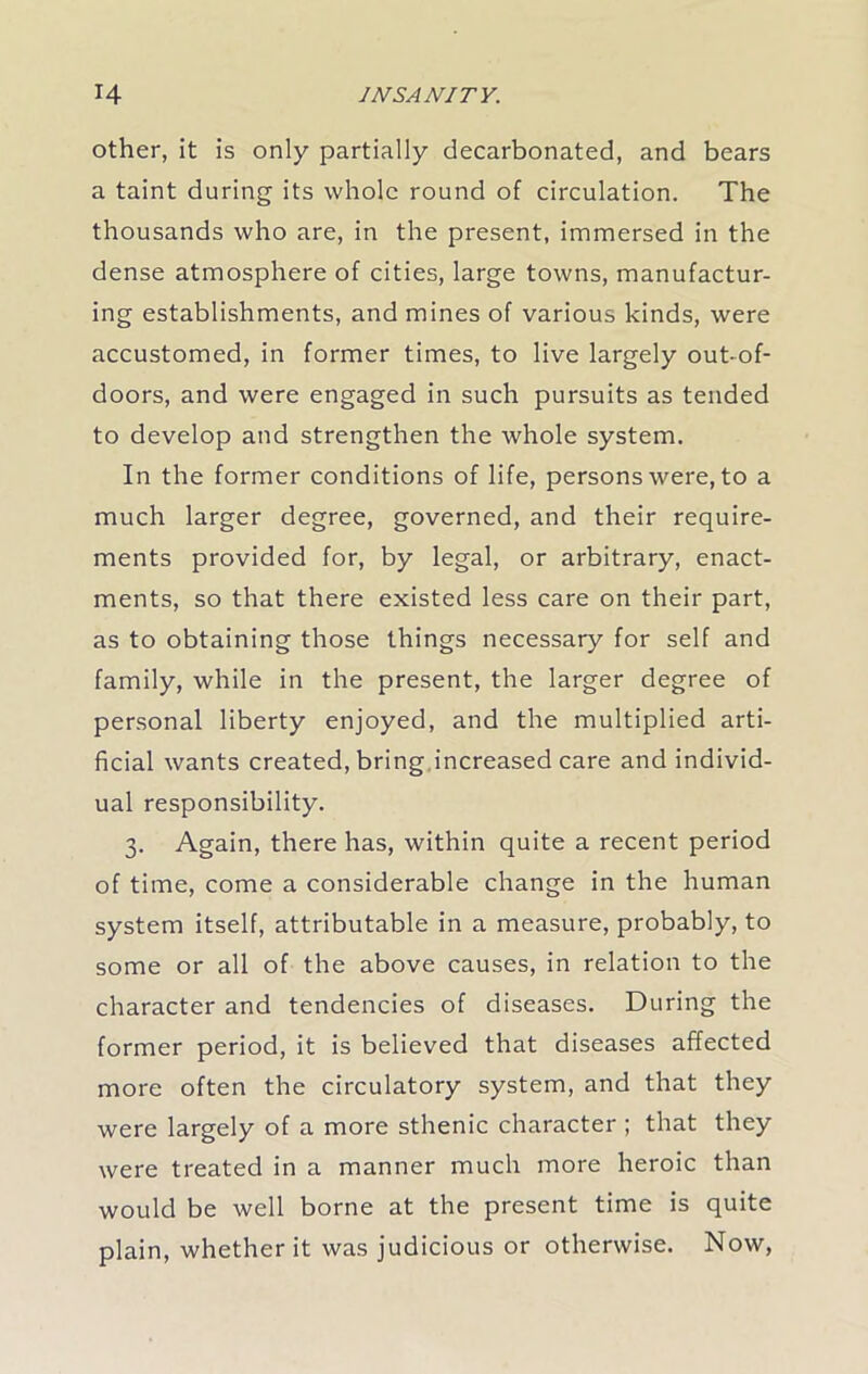 other, it is only partially decarbonated, and bears a taint during its whole round of circulation. The thousands who are, in the present, immersed in the dense atmosphere of cities, large towns, manufactur- ing establishments, and mines of various kinds, were accustomed, in former times, to live largely out-of- doors, and were engaged in such pursuits as tended to develop and strengthen the whole system. In the former conditions of life, persons were, to a much larger degree, governed, and their require- ments provided for, by legal, or arbitrary, enact- ments, so that there existed less care on their part, as to obtaining those things necessary for self and family, while in the present, the larger degree of personal liberty enjoyed, and the multiplied arti- ficial wants created, bring.increased care and individ- ual responsibility. 3. Again, there has, within quite a recent period of time, come a considerable change in the human system itself, attributable in a measure, probably, to some or all of the above causes, in relation to the character and tendencies of diseases. During the former period, it is believed that diseases affected more often the circulatory system, and that they were largely of a more sthenic character ; that they were treated in a manner much more heroic than would be well borne at the present time is quite plain, whether it was judicious or otherwise. Now,