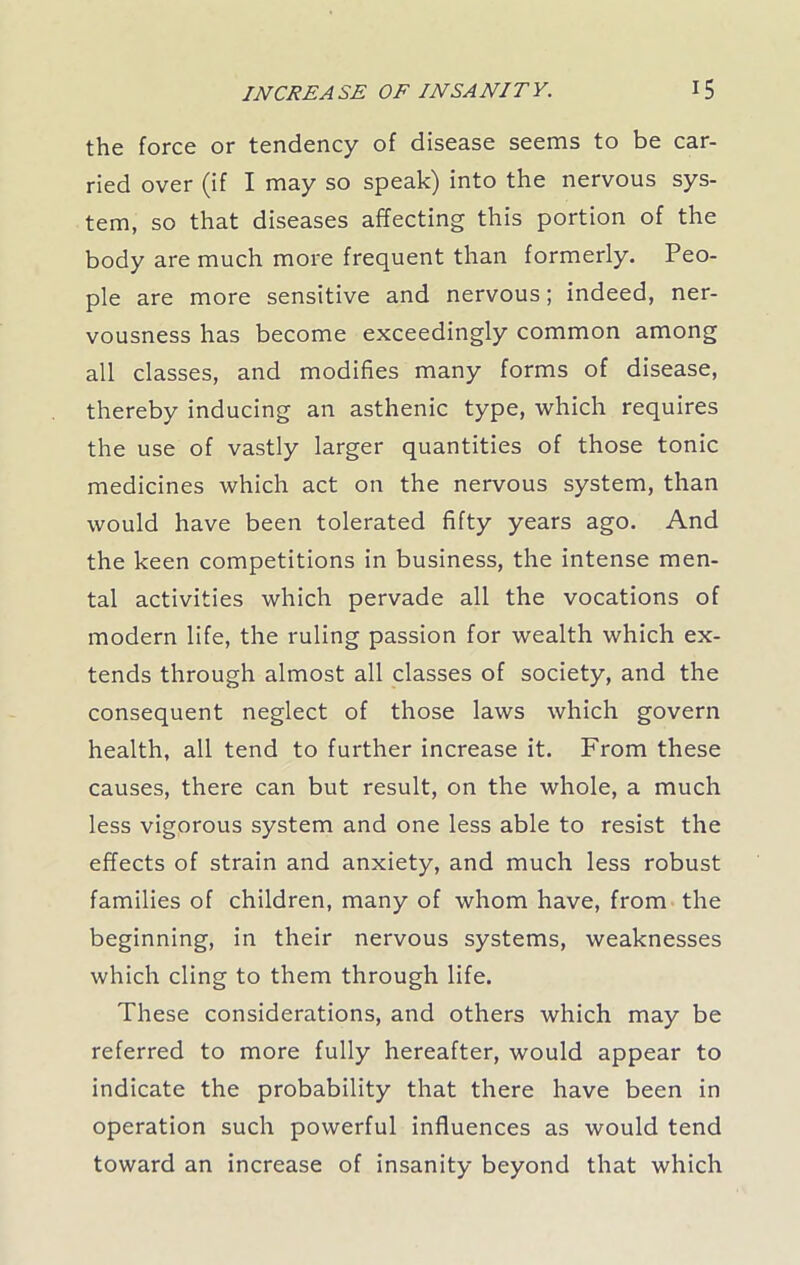 the force or tendency of disease seems to be car- ried over (if I may so speak) into the nervous sys- tem, so that diseases affecting this portion of the body are much more frequent than formerly. Peo- ple are more sensitive and nervous; indeed, ner- vousness has become exceedingly common among all classes, and modifies many forms of disease, thereby inducing an asthenic type, which requires the use of vastly larger quantities of those tonic medicines which act on the nervous system, than would have been tolerated fifty years ago. And the keen competitions in business, the intense men- tal activities which pervade all the vocations of modern life, the ruling passion for wealth which ex- tends through almost all classes of society, and the consequent neglect of those laws which govern health, all tend to further increase it. From these causes, there can but result, on the whole, a much less vigorous system and one less able to resist the effects of strain and anxiety, and much less robust families of children, many of whom have, from the beginning, in their nervous systems, weaknesses which cling to them through life. These considerations, and others which may be referred to more fully hereafter, would appear to indicate the probability that there have been in operation such powerful influences as would tend toward an increase of insanity beyond that which