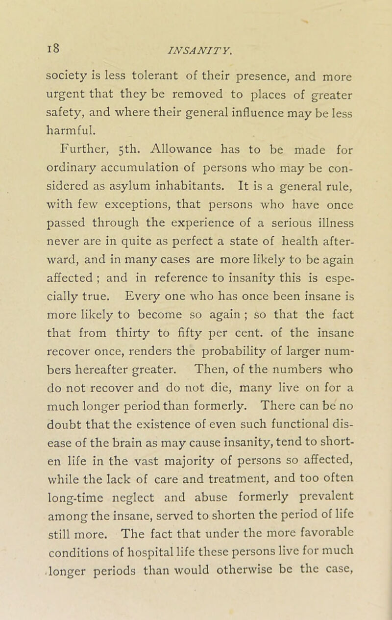 society is less tolerant of their presence, and more urgent that they be removed to places of greater safety, and where their general influence may be less harmful. Further, 5th. Allowance has to be made for ordinary accumulation of persons who may be con- sidered as asylum inhabitants. It is a general rule, with few exceptions, that persons who have once passed through the experience of a serious illness never are in quite as perfect a state of health after- ward, and in many cases are more likely to be again affected ; and in reference to insanity this is espe- cially true. Every one who has once been insane is more likely to become so again ; so that the fact that from thirty to fifty per cent, of the insane recover once, renders the probability of larger num- bers hereafter greater. Then, of the numbers who do not recover and do not die, many live on for a much longer period than formerly. There can be no doubt that the existence of even such functional dis- ease of the brain as may cause insanity, tend to short- en life in the vast majority of persons so affected, while the lack of care and treatment, and too often long-time neglect and abuse formerly prevalent among the insane, served to shorten the period of life still more. The fact that under the more favorable conditions of hospital life these persons live for much longer periods than would otherwise be the case,