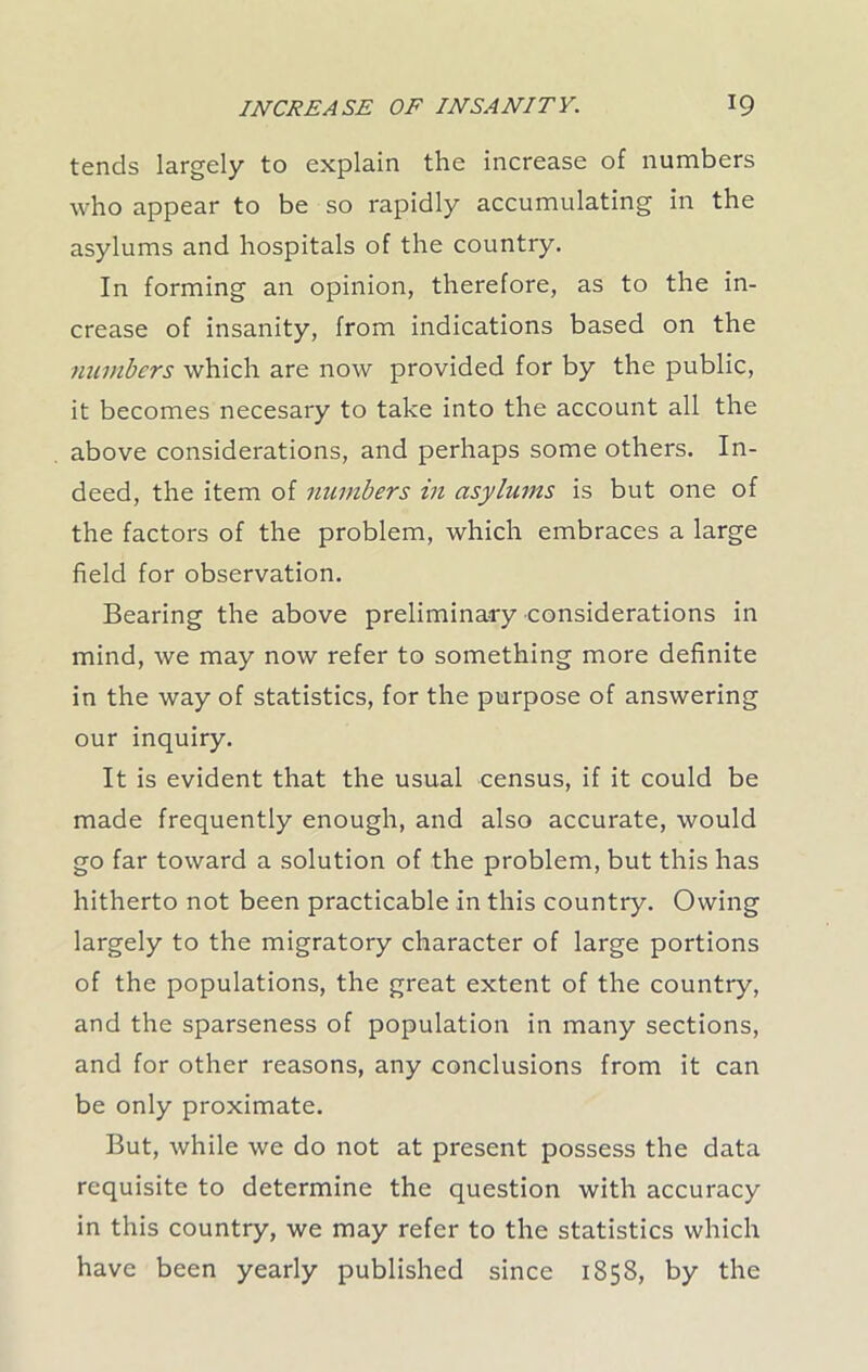 tends largely to explain the increase of numbers who appear to be so rapidly accumulating in the asylums and hospitals of the country. In forming an opinion, therefore, as to the in- crease of insanity, from indications based on the numbers which are now provided for by the public, it becomes necesary to take into the account all the above considerations, and perhaps some others. In- deed, the item of numbers in asylums is but one of the factors of the problem, which embraces a large field for observation. Bearing the above preliminary considerations in mind, we may now refer to something more definite in the way of statistics, for the purpose of answering our inquiry. It is evident that the usual census, if it could be made frequently enough, and also accurate, would go far toward a solution of the problem, but this has hitherto not been practicable in this country. Owing largely to the migratory character of large portions of the populations, the great extent of the country, and the sparseness of population in many sections, and for other reasons, any conclusions from it can be only proximate. But, while we do not at present possess the data requisite to determine the question with accuracy in this country, we may refer to the statistics which have been yearly published since 1858, by the