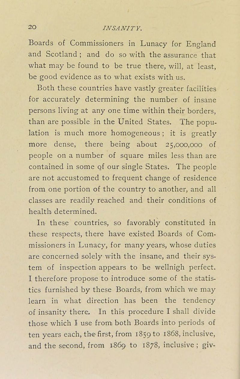 Boards of Commissioners in Lunacy for England and Scotland ; and do so with the assurance that what may be found to be true there, will, at least, be good evidence as to what exists with us. Both these countries have vastly greater facilities for accurately determining the number of insane persons living at any one time within their borders, than are possible in the United States. The popu- lation is much more homogeneous ; it is greatly more dense, there being about 25,000,000 of people on a number of square miles less than are contained in some of our single States. The people are not accustomed to frequent change of residence from one portion of the country to another, and all classes are readily reached and their conditions of health determined. \ In these countries, so favorably constituted in these respects, there have existed Boards of Com- missioners in Lunacy, for many years, whose duties are concerned solely with the insane, and their sys- tem of inspection appears to be wellnigh perfect. I therefore propose to introduce some of the statis- tics furnished by these Boards, from which we may learn in what direction has been the tendency of insanity there. In this procedure I shall divide those which I use from, both Boards into periods of ten years each, the first, from 1859 to 1868, inclusive, and the second, from 1869 to 1878, inclusive; giv-