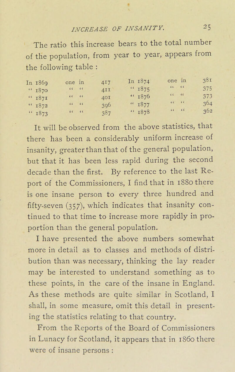 The ratio this increase bears to the total number of the population, from year to year, appears from the following table : In 1869 one in 417 “ 1870 “ “ 411 “ 1871 “ “ 401 “ 1872 “ “ 396 “ 1873 “ “ 387 In 1S74 one in 381 “ 1875 “ “ 375 “ 1876 “ “ 373 “ 1877 “ “ 364 “ 1878 “ “ 362 It will be observed from the above statistics, that there has been a considerably uniform increase of insanity, greater than that of the general population, but that it has been less rapid during the second decade than the first. By reference to the last Re- port of the Commissioners, I find that in 1880 there is one insane person to every three hundred and fifty-seven (357), which indicates that insanity con- tinued to that time to increase more rapidly in pro- portion than the general population. I have presented the above numbers somewhat more in detail as to classes and methods of distri- bution than was necessary, thinking the lay reader may be interested to understand something as to these points, in the care of the insane in England. As these methods are quite similar in Scotland, I shall, in some measure, omit this detail in present- ing the statistics relating to that country. From the Reports of the Board of Commissioners in Lunacy for Scotland, it appears that in i860 there were of insane persons :