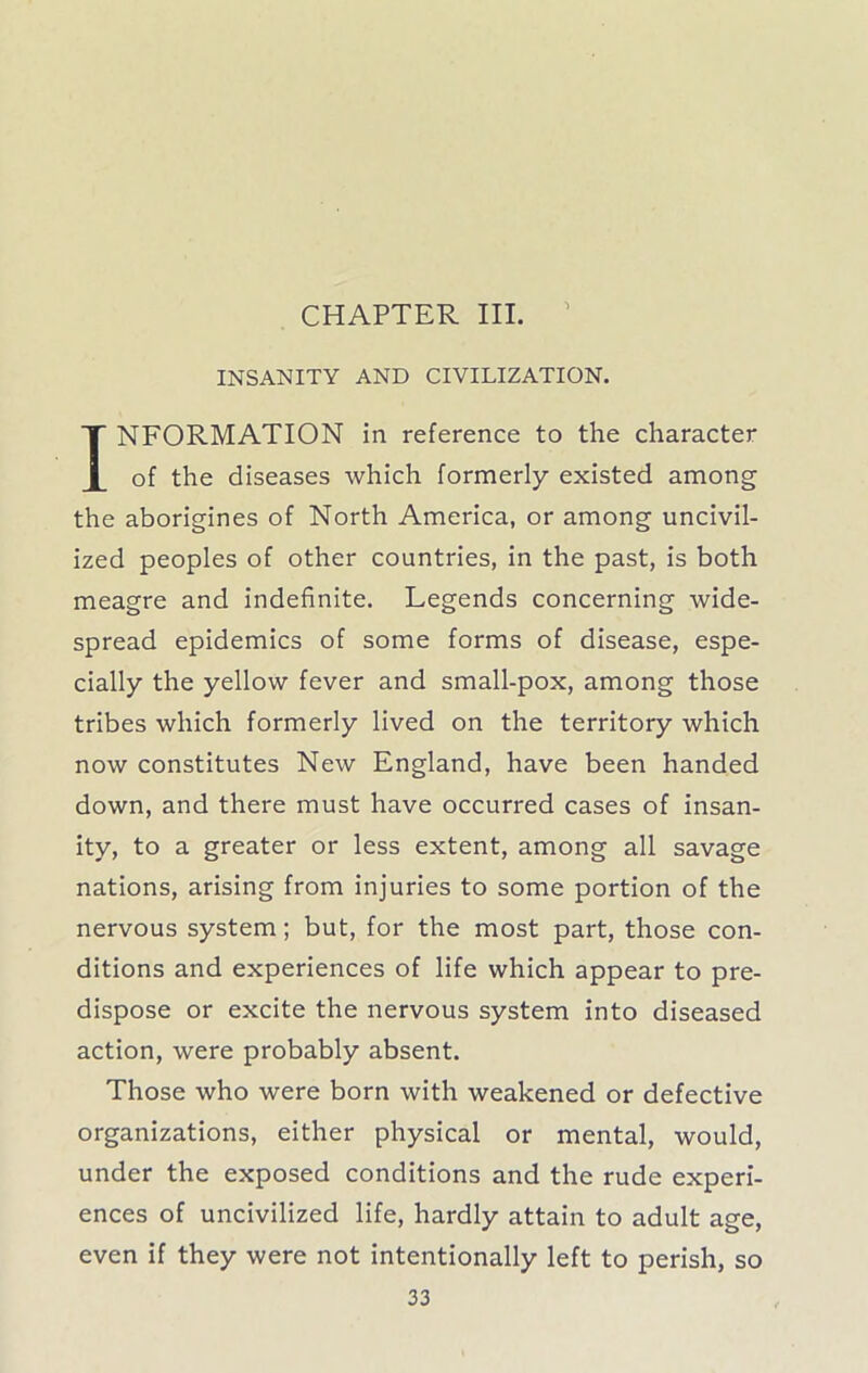 CHAPTER III. INSANITY AND CIVILIZATION. INFORMATION in reference to the character of the diseases which formerly existed among the aborigines of North America, or among uncivil- ized peoples of other countries, in the past, is both meagre and indefinite. Legends concerning wide- spread epidemics of some forms of disease, espe- cially the yellow fever and small-pox, among those tribes which formerly lived on the territory which now constitutes New England, have been handed down, and there must have occurred cases of insan- ity, to a greater or less extent, among all savage nations, arising from injuries to some portion of the nervous system; but, for the most part, those con- ditions and experiences of life which appear to pre- dispose or excite the nervous system into diseased action, were probably absent. Those who were born with weakened or defective organizations, either physical or mental, would, under the exposed conditions and the rude experi- ences of uncivilized life, hardly attain to adult age, even if they were not intentionally left to perish, so
