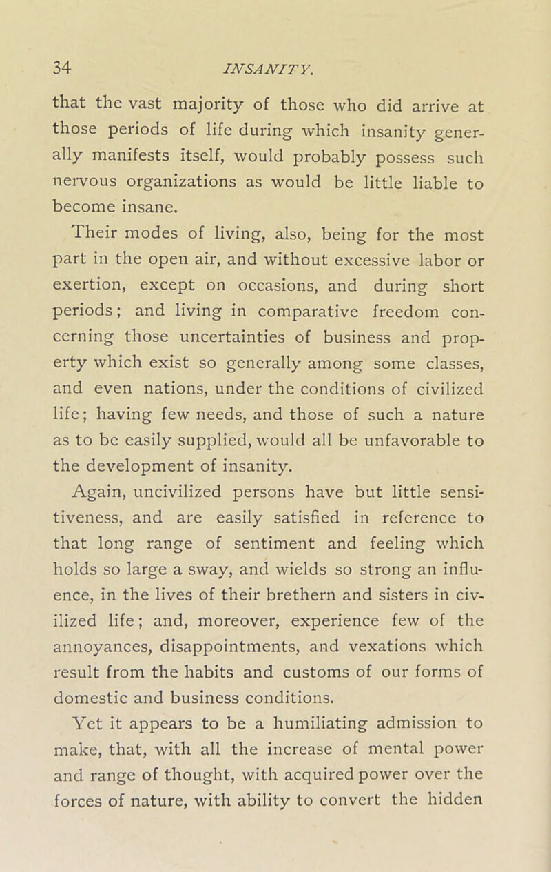 that the vast majority of those who did arrive at those periods of life during which insanity gener- ally manifests itself, would probably possess such nervous organizations as would be little liable to become insane. Their modes of living, also, being for the most part in the open air, and without excessive labor or exertion, except on occasions, and during short periods; and living in comparative freedom con- cerning those uncertainties of business and prop- erty which exist so generally among some classes, and even nations, under the conditions of civilized life; having few needs, and those of such a nature as to be easily supplied, would all be unfavorable to the development of insanity. Again, uncivilized persons have but little sensi- tiveness, and are easily satisfied in reference to that long range of sentiment and feeling which holds so large a sway, and wields so strong an influ- ence, in the lives of their brethern and sisters in civ- ilized life; and, moreover, experience few of the annoyances, disappointments, and vexations which result from the habits and customs of our forms of domestic and business conditions. Yet it appears to be a humiliating admission to make, that, with all the increase of mental power and range of thought, with acquired power over the forces of nature, with ability to convert the hidden