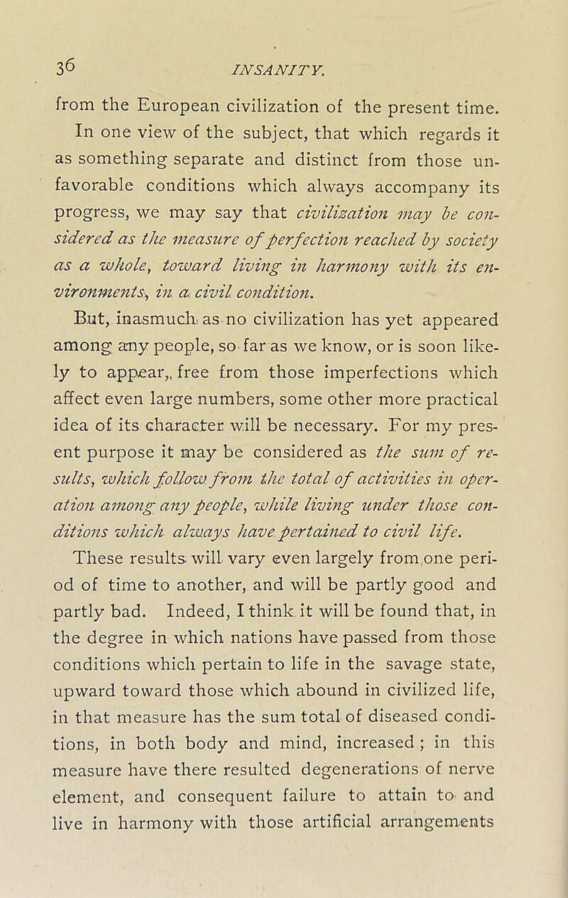 from the European civilization of the present time. In one view of the subject, that which regards it as something separate and distinct from those un- favorable conditions which always accompany its progress, we may say that civilization may be con- sidered as the measiLre of perfection reached by society as a whole, tozvard living in harmony with its en- vironments, in a civil condition. But, inasmuch as no civilization has yet appeared among any people, so far as we know, or is soon like- ly to appear,, free from those imperfections which affect even large numbers, some other more practical idea of its character will be necessary. For my pres- ent purpose it may be considered as the sum of re- sults, which follow from the total of activities in oper- ation among any people, while living under those con- ditions which always have pertained to civil life. These results, will vary even largely from one peri- od of time to another, and will be partly good and partly bad. Indeed, I think it will be found that, in the degree in which nations have passed from those conditions which pertain to life in the savage state, upward toward those which abound in civilized life, in that measure has the sum total of diseased condi- tions, in both body and mind, increased ; in this measure have there resulted degenerations of nerve element, and consequent failure to attain to and live in harmony with those artificial arrangements