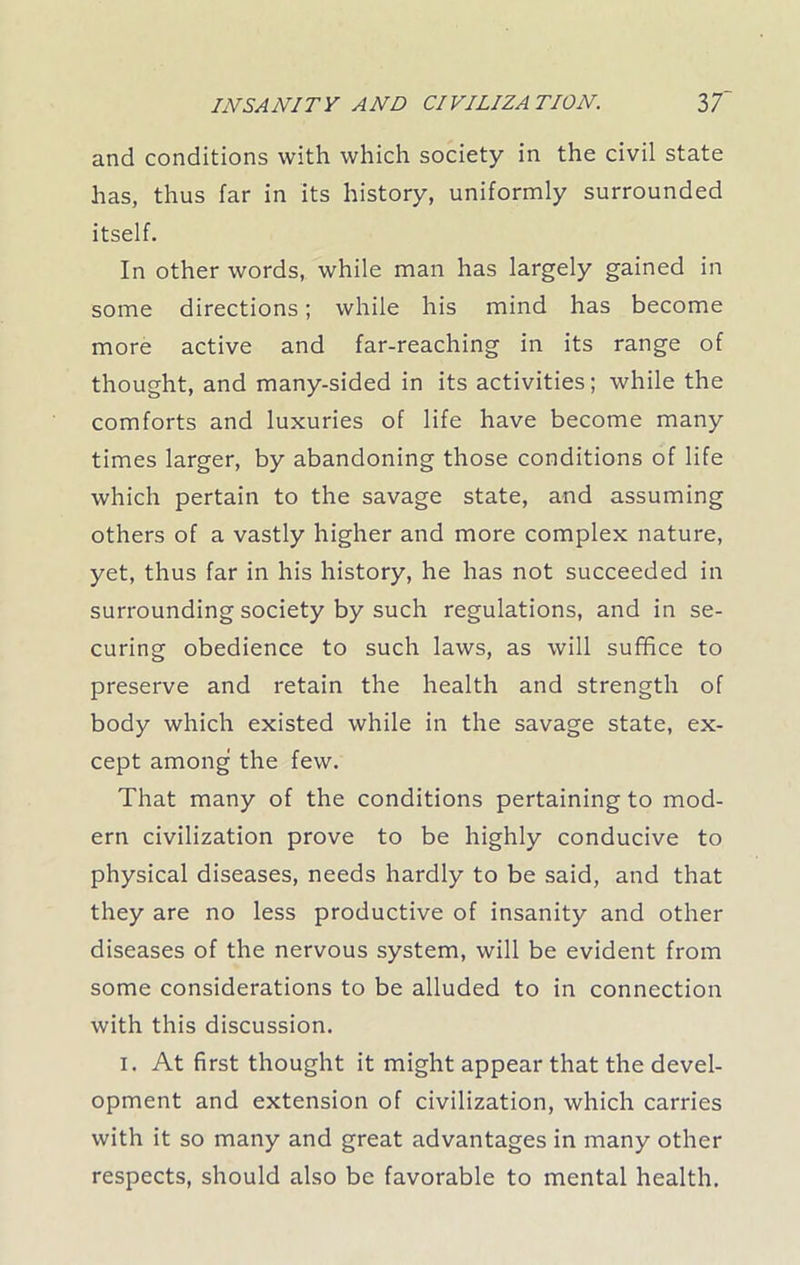 and conditions with which society in the civil state has, thus far in its history, uniformly surrounded itself. In other words, while man has largely gained in some directions; while his mind has become more active and far-reaching in its range of thought, and many-sided in its activities; while the comforts and luxuries of life have become many times larger, by abandoning those conditions of life which pertain to the savage state, and assuming others of a vastly higher and more complex nature, yet, thus far in his history, he has not succeeded in surrounding society by such regulations, and in se- curing obedience to such laws, as will suffice to preserve and retain the health and strength of body which existed while in the savage state, ex- cept among the few. That many of the conditions pertaining to mod- ern civilization prove to be highly conducive to physical diseases, needs hardly to be said, and that they are no less productive of insanity and other diseases of the nervous system, will be evident from some considerations to be alluded to in connection with this discussion. i. At first thought it might appear that the devel- opment and extension of civilization, which carries with it so many and great advantages in many other respects, should also be favorable to mental health.