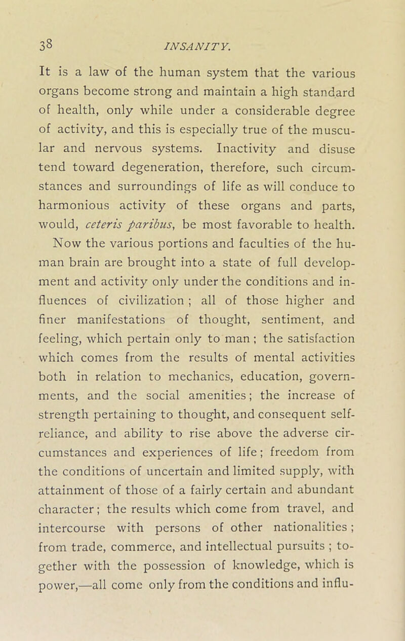 It is a law of the human system that the various organs become strong and maintain a high standard of health, only while under a considerable degree of activity, and this is especially true of the muscu- lar and nervous systems. Inactivity and disuse tend toward degeneration, therefore, such circum- stances and surroundings of life as will conduce to harmonious activity of these organs and parts, would, ceteris paribus, be most favorable to health. Now the various portions and faculties of the hu- man brain are brought into a state of full develop- ment and activity only under the conditions and in- fluences of civilization ; all of those higher and finer manifestations of thought, sentiment, and feeling, which pertain only to man ; the satisfaction which comes from the results of mental activities both in relation to mechanics, education, govern- ments, and the social amenities; the increase of strength pertaining to thought, and consequent self- reliance, and ability to rise above the adverse cir- cumstances and experiences of life; freedom from the conditions of uncertain and limited supply, with attainment of those of a fairly certain and abundant character; the results which come from travel, and intercourse with persons of other nationalities; from trade, commerce, and intellectual pursuits ; to- gether with the possession of knowledge, which is power,—all come only from the conditions and influ-