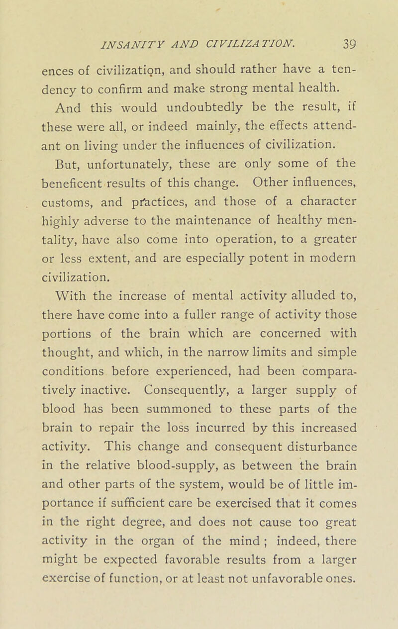 ences of civilization, and should rather have a ten- dency to confirm and make strong mental health. And this would undoubtedly be the result, if these were all, or indeed mainly, the effects attend- ant on living under the influences of civilization. But, unfortunately, these are only some of the beneficent results of this change. Other influences, customs, and practices, and those of a character highly adverse to the maintenance of healthy men- tality, have also come into operation, to a greater or less extent, and are especially potent in modern civilization. With the increase of mental activity alluded to, there have come into a fuller range of activity those portions of the brain which are concerned with thought, and which, in the narrow limits and simple conditions before experienced, had been compara- tively inactive. Consequently, a larger supply of blood has been summoned to these parts of the brain to repair the loss incurred by this increased activity. This change and consequent disturbance in the relative blood-supply, as between the brain and other parts of the system, would be of little im- portance if sufficient care be exercised that it comes in the right degree, and does not cause too great activity in the organ of the mind ; indeed, there might be expected favorable results from a larger exercise of function, or at least not unfavorable ones.