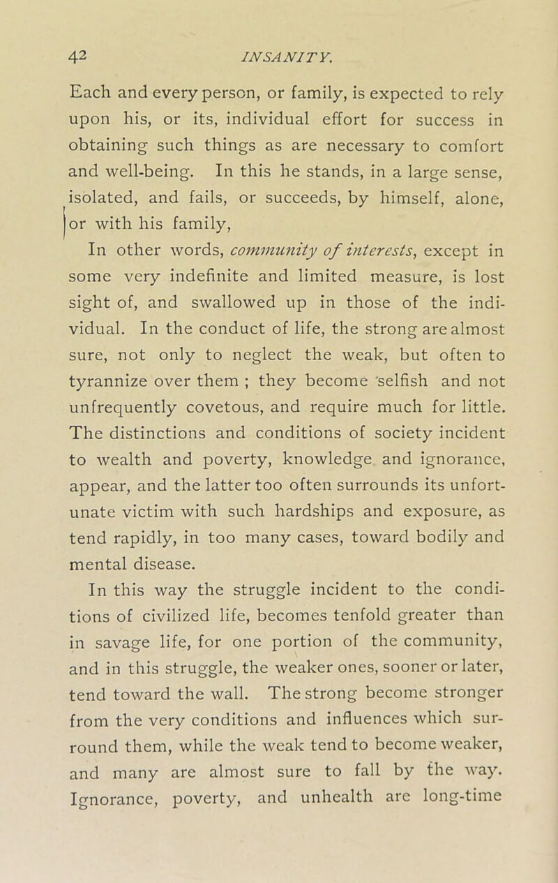 Each and every person, or family, is expected to rely upon his, or its, individual effort for success in obtaining such things as are necessary to comfort and well-being. In this he stands, in a large sense, isolated, and fails, or succeeds, by himself, alone, or with his family, In other words, community of interests, except in some very indefinite and limited measure, is lost sight of, and swallowed up in those of the indi- vidual. In the conduct of life, the strong are almost sure, not only to neglect the weak, but often to tyrannize over them ; they become selfish and not unfrequently covetous, and require much for little. The distinctions and conditions of society incident to wealth and poverty, knowledge and ignorance, appear, and the latter too often surrounds its unfort- unate victim with such hardships and exposure, as tend rapidly, in too many cases, toward bodily and mental disease. In this way the struggle incident to the condi- tions of civilized life, becomes tenfold greater than in savage life, for one portion of the community, and in this struggle, the weaker ones, sooner or later, tend toward the wall. The strong become stronger from the very conditions and influences which sur- round them, while the weak tend to become weaker, and many are almost sure to fall by the way. Ignorance, poverty, and unhealth are long-time