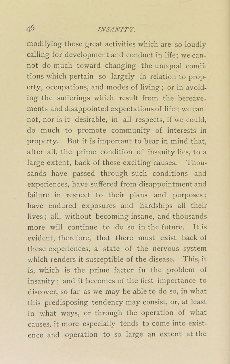 modifying those great activities which are so loudly calling for development and conduct in life; we can- not do much toward changing the unequal condi- tions which pertain so largely in relation to prop- erty, occupations, and modes of living ; or in avoid- ing the sufferings which result from the bereave- ments and disappointed expectations of life ; we can- not, nor is it desirable, in all respects, if we could, do much to promote community of interests in property. But it is important to bear in mind that, after all, the prime condition of insanity lies, to a large extent, back of these exciting causes. Thou- sands have passed through such conditions and experiences, have suffered from disappointment and failure in respect to their plans and purposes; have endured exposures and hardships all their lives ; all, without becoming insane, and thousands more will continue to do so in the future. It is evident, therefore, that there must exist back of these experiences, a state of the nervous system which renders it susceptible of the disease. This, it is, which is the prime factor in the problem of insanity ; and it becomes of the first importance to discover, so far as we may be able to do so, in what this predisposing tendency may consist, or, at least in what ways, or through the operation of what causes, it more especially tends to come into exist- ence and operation to so large an extent at the
