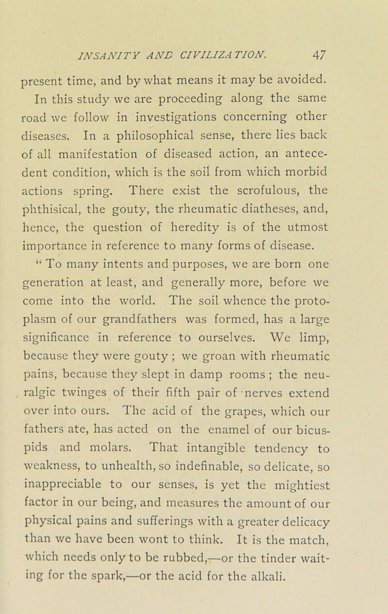 present time, and by what means it maybe avoided. In this study we are proceeding along the same road we follow in investigations concerning other diseases. In a philosophical sense, there lies back of all manifestation of diseased action, an antece- dent condition, which is the soil from which morbid actions spring. There exist the scrofulous, the phthisical, the gouty, the rheumatic diatheses, and, hence, the question of heredity is of the utmost importance in reference to many forms of disease. “To many intents and purposes, we are born one generation at least, and generally more, before we come into the world. The soil whence the proto- plasm of our grandfathers was formed, has a large significance in reference to ourselves. We limp, because they were gouty ; we groan with rheumatic pains, because they slept in damp rooms ; the neu- ralgic twinges of their fifth pair of nerves extend over into ours. The acid of the grapes, which our fathers ate, has acted on the enamel of our bicus- pids and molars. That intangible tendency to weakness, to unhealth, so indefinable, so delicate, so inappreciable to our senses, is yet the mightiest factor in our being, and measures the amount of our physical pains and sufferings with a greater delicacy than we have been wont to think. It is the match, which needs only to be rubbed,—or the tinder wait- ing for the spark,—or the acid for the alkali.