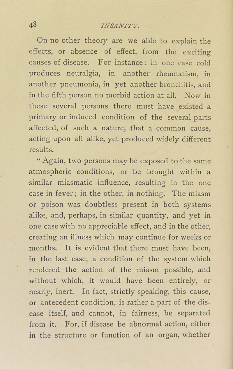 On no other theory are we able to explain the effects, or absence of effect, from the exciting causes of disease. For instance : in one case cold produces neuralgia, in another rheumatism, in another pneumonia, in yet another bronchitis, and in the fifth person no morbid action at all. Nov/ in these several persons there must have existed a primary or induced condition of the several parts affected, of such a nature, that a common cause, acting upon all alike, yet produced widely different results. “ Again, two persons may be exposed to the same atmospheric conditions, or be brought within a similar miasmatic influence, resulting in the one case in fever; in the other, in nothing. The miasm or poison was doubtless present in both systems alike, and, perhaps, in similar quantity, and yet in one case with no appreciable effect, and in the other, creating an illness which may continue for weeks or months. It is evident that there must have been, in the last case, a condition of the system which rendered the action of the miasm possible, and without which, it would have been entirely, or nearly, inert. In fact, strictly speaking, this cause, or antecedent condition, is rather a part of the dis- ease itself, and cannot, in fairness, be separated from it. For, if disease be abnormal action, either in the structure or function of an organ, whether
