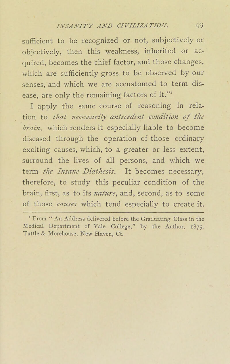 sufficient to be recognized or not, subjectively or objectively, then this weakness, inherited or ac- quired, becomes the chief factor, and those changes, which are sufficiently gross to be observed by our senses, and which we are accustomed to term dis- ease, are only the remaining factors of it.”1 I apply the same course of reasoning in rela- tion to that necessarily antecedent condition of the brain, which renders it especially liable to become diseased through the operation of those ordinary exciting causes, which, to a greater or less extent, surround the lives of all persons, and which we term the Insane Diathesis. It becomes necessary, therefore, to study this peculiar condition of the brain, first, as to its nature, and, second, as to some of those causes which tend especially to create it. 1 From “ An Address delivered before the Graduating Class in the Medical Department of Yale College,” by the Author, 1875. Tuttle & Morehouse, New Haven, Ct.
