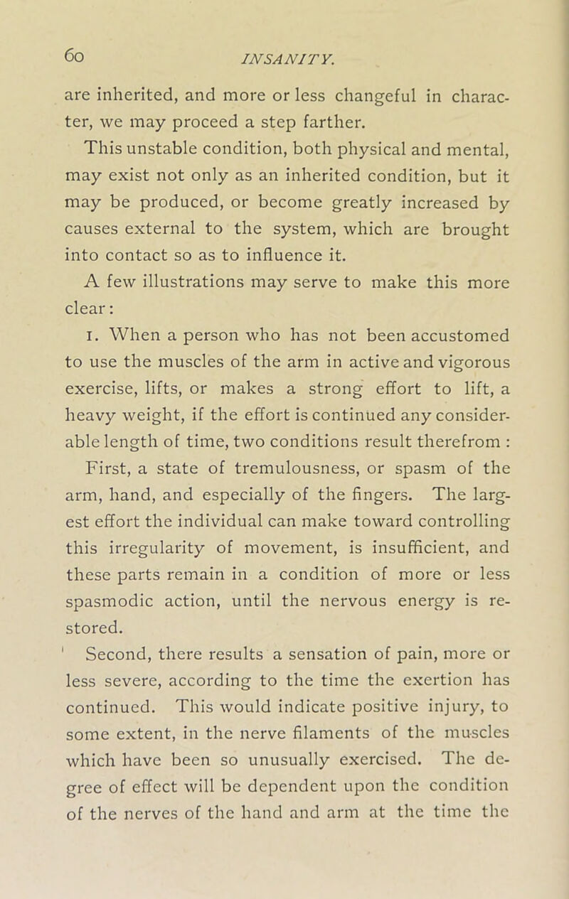 are inherited, and more or less changeful in charac- ter, we may proceed a step farther. This unstable condition, both physical and mental, may exist not only as an inherited condition, but it may be produced, or become greatly increased by causes external to the system, which are brought into contact so as to influence it. A few illustrations may serve to make this more clear: i. When a person who has not been accustomed to use the muscles of the arm in active and vigorous exercise, lifts, or makes a strong effort to lift, a heavy weight, if the effort is continued any consider- able length of time, two conditions result therefrom : First, a state of tremulousness, or spasm of the arm, hand, and especially of the fingers. The larg- est effort the individual can make toward controlling this irregularity of movement, is insufficient, and these parts remain in a condition of more or less spasmodic action, until the nervous energy is re- stored. 1 Second, there results a sensation of pain, more or less severe, according to the time the exertion has continued. This would indicate positive injury, to some extent, in the nerve filaments of the muscles which have been so unusually exercised. The de- gree of effect will be dependent upon the condition of the nerves of the hand and arm at the time the