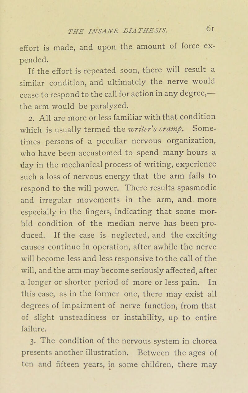 effort fs made, and upon the amount of force ex- pended. If the effort is repeated soon, there will result a similar condition, and ultimately the nerve would cease to respond to the call for action in any degree, the arm would be paralyzed. 2. All are more or less familiar with that condition which is usually termed the writer's cramp. Some- times persons of a peculiar nervous organization, who have been accustomed to spend many hours a day in the mechanical process of writing, experience such a loss of nervous energy that the arm fails to respond to the will power. There results spasmodic and irregular movements in the arm, and more especially in the fingers, indicating that some mor- bid condition of the median nerve has been pro- duced. If the case is neglected, and the exciting causes continue in operation, after awhile the nerve will become less and less responsive to the call of the will, and the arm may become seriously affected, after a longer or shorter period of more or less pain. In this case, as in the former one, there may exist all degrees of impairment of nerve function, from that of slight unsteadiness or instability, up to entire failure. 3. The condition of the nervous system in chorea presents another illustration. Between the ages of ten and fifteen years, in some children, there may
