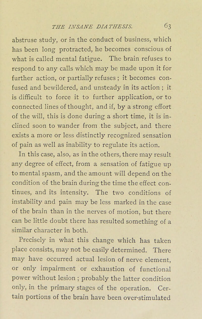 abstruse study, or in the conduct of business, which has been long protracted, he becomes conscious of what is called mental fatigue. The brain refuses to respond to any calls which may be made upon it for further action, or partially refuses ; it becomes con- fused and bewildered, and unsteady in its action ; it is difficult to force it to further application, or to connected lines of thought, and if, by a strong effort of the will, this is done during a short time, it is in- clined soon to wander from the subject, and there exists a more or less distinctly recognized sensation of pain as well as inability to regulate its action. In this case, also, as in the others, there may result any degree of effect, from a sensation of fatigue up to mental spasm, and the amount will depend on the condition of the brain during the time the effect con- tinues, and its intensity. The two conditions of instability and pain may be less marked in the case of the brain than in the nerves of motion, but there can be little doubt there has resulted something of a similar character in both. Precisely in what this change which has taken place consists, may not be easily determined. There may have occurred actual lesion of nerve element, or only impairment or exhaustion of functional power without lesion ; probably the latter condition only, in the primary stages of the operation. Cer- tain portions of the brain have been over-stimulated