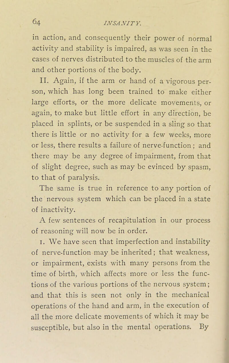 in action, and consequently their power of normal activity and stability is impaired, as was seen in the cases of nerves distributed to the muscles of the arm and other portions of the body. II. Again, if the arm or hand of a vigorous per- son, which has long been trained to make either large efforts, or the more delicate movements, or again, to make but little effort in any direction, be placed in splints, or be suspended in a sling so that there is little or no activity for a few weeks, more or less, there results a failure of nerve-function ; and there may be any degree of impairment, from that of slight degree, such as may be evinced by spasm, to that of paralysis. The same is true in reference to any portion of the nervous system which can be placed in a state of inactivity. A few sentences of recapitulation in our process of reasoning will now be in order. i. We have seen that imperfection and instability of nerve-function may be inherited ; that weakness, or impairment, exists with many persons from the time of birth, which affects more or less the func- tions of the various portions of the nervous system ; and that this is seen not only in the mechanical operations of the hand and arm, in the execution of all the more delicate movements of which it may be susceptible, but also in the mental operations. By