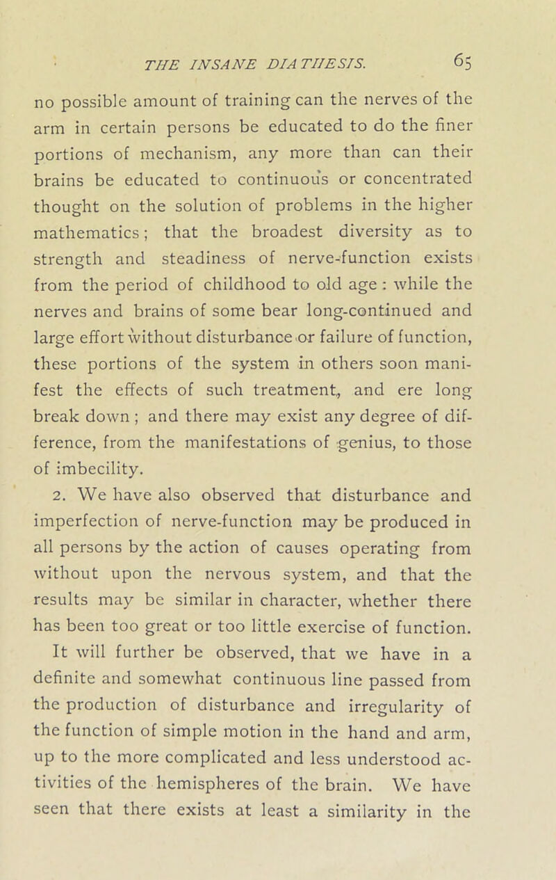 no possible amount of training can the nerves of the arm in certain persons be educated to do the finer portions of mechanism, any more than can their brains be educated to continuous or concentrated thought on the solution of problems in the higher mathematics; that the broadest diversity as to strength and steadiness of nerve-function exists from the period of childhood to old age : while the nerves and brains of some bear long-continued and large effort without disturbance or failure of function, these portions of the system in others soon mani- fest the effects of such treatment, and ere long break down ; and there may exist any degree of dif- ference, from the manifestations of genius, to those of imbecility. 2. We have also observed that disturbance and imperfection of nerve-function may be produced in all persons by the action of causes operating from without upon the nervous system, and that the results may be similar in character, whether there has been too great or too little exercise of function. It will further be observed, that we have in a definite and somewhat continuous line passed from the production of disturbance and irregularity of the function of simple motion in the hand and arm, up to the more complicated and less understood ac- tivities of the hemispheres of the brain. We have seen that there exists at least a similarity in the