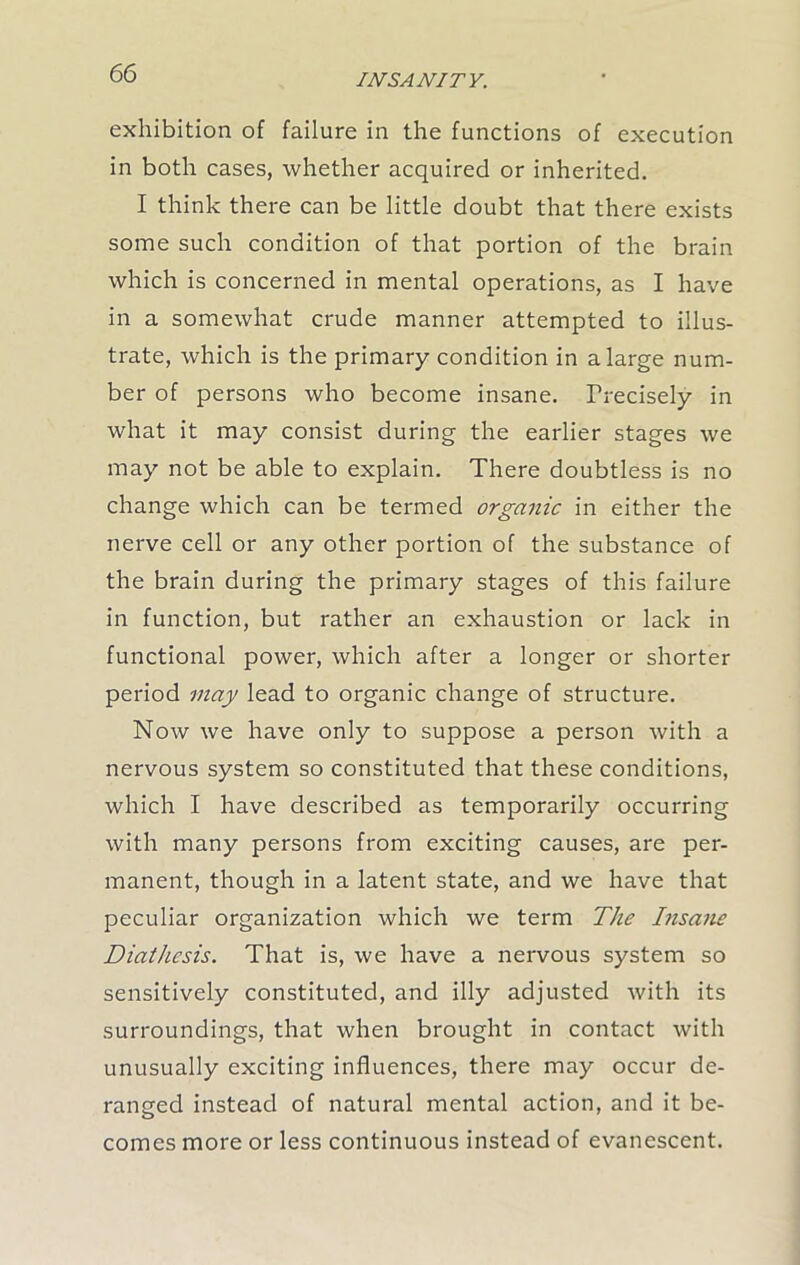 exhibition of failure in the functions of execution in both cases, whether acquired or inherited. I think there can be little doubt that there exists some such condition of that portion of the brain which is concerned in mental operations, as I have in a somewhat crude manner attempted to illus- trate, which is the primary condition in a large num- ber of persons who become insane. Precisely in what it may consist during the earlier stages we may not be able to explain. There doubtless is no change which can be termed organic in either the nerve cell or any other portion of the substance of the brain during the primary stages of this failure in function, but rather an exhaustion or lack in functional power, which after a longer or shorter period may lead to organic change of structure. Now we have only to suppose a person with a nervous system so constituted that these conditions, which I have described as temporarily occurring with many persons from exciting causes, are per- manent, though in a latent state, and we have that peculiar organization which we term The Insane Diathesis. That is, we have a nervous system so sensitively constituted, and illy adjusted with its surroundings, that when brought in contact with unusually exciting influences, there may occur de- ranged instead of natural mental action, and it be- comes more or less continuous instead of evanescent.